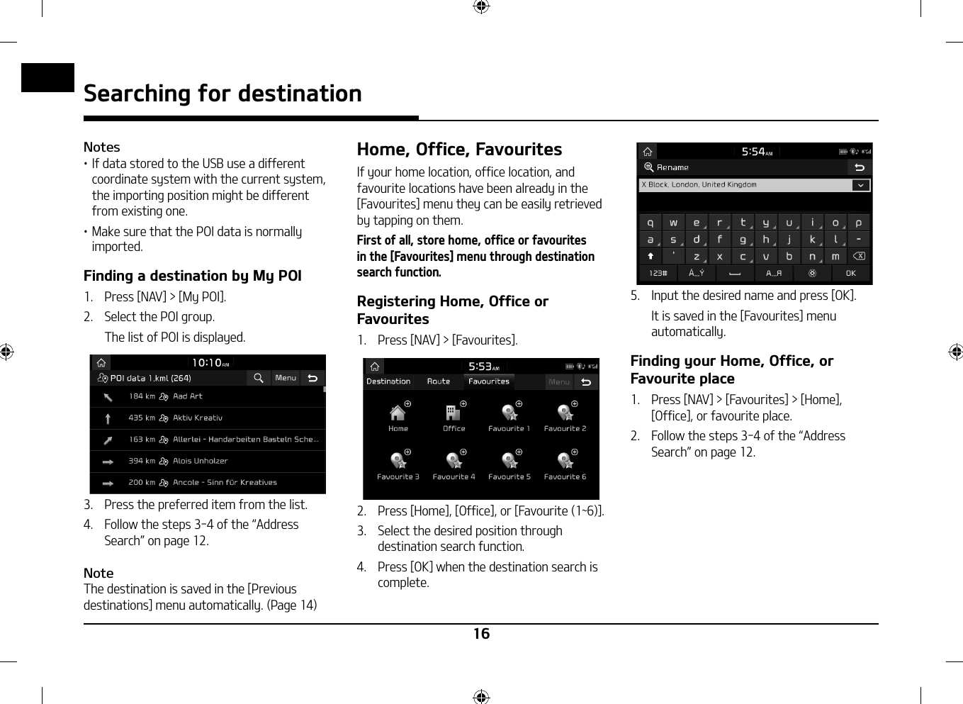 16Searching for destinationNotes䳜 If data stored to the USB use a different coordinate system with the current system, the importing position might be different from existing one.䳜 Make sure that the POI data is normally imported.Finding a destination by My POI1.   Press [NAV] &gt; [My POI].2.   Select the POI group.  The list of POI is displayed. 3.   Press the preferred item from the list. 4.  Follow the steps 3-4 of the 䳖Address Search䳗 on page 12.NoteThe destination is saved in the [Previous destinations] menu automatically. (Page 14) Home, Office, FavouritesIf your home location, office location, and favourite locations have been already in the [Favourites] menu they can be easily retrieved by tapping on them. First of all, store home, office or favourites in the [Favourites] menu through destination search function.Registering Home, Office or Favourites1.   Press [NAV] &gt; [Favourites].2.   Press [Home], [Office], or [Favourite (1~6)].3.   Select the desired position through destination search function.4.   Press [OK] when the destination search is complete.5.   Input the desired name and press [OK].   It is saved in the [Favourites] menu automatically.Finding your Home, Office, or Favourite place1.   Press [NAV] &gt; [Favourites] &gt; [Home], [Office], or favourite place.2.  Follow the steps 3-4 of the 䳖Address Search䳗 on page 12.