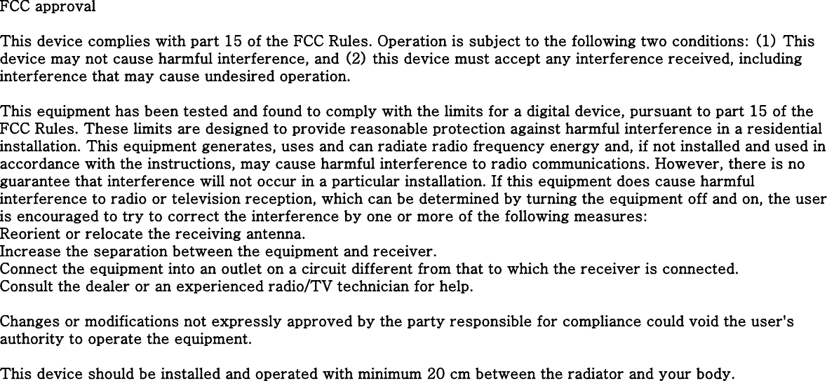 FCC approvalThis device complies with part 15 of the FCC Rules. Operation is subject to the following two conditions: (1) This device may not cause harmful interference, and (2) this device must accept any interference received, including interference that may cause undesired operation.This equipment has been tested and found to comply with the limits for a digital device, pursuant to part 15 of the FCC Rules. These limits are designed to provide reasonable protection against harmful interference in a residential installation. This equipment generates, uses and can radiate radio frequency energy and, if not installed and used in accordance with the instructions, may cause harmful interference to radio communications. However, there is no guarantee that interference will not occur in a particular installation. If this equipment does cause harmful interference to radio or television reception, which can be determined by turning the equipment off and on, the user is encouraged to try to correct the interference by one or more of the following measures:Reorient or relocate the receiving antenna. Increase the separation between the equipment and receiver. Connect the equipment into an outlet on a circuit different from that to which the receiver is connected. Consult the dealer or an experienced radio/TV technician for help.Changes or modifications not expressly approved by the party responsible for compliance could void the user&apos;s authority to operate the equipment.This device should be installed and operated with minimum 20 cm between the radiator and your body.