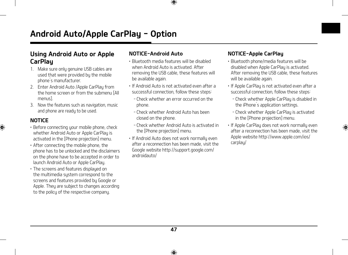 47Android Auto/Apple CarPlay - OptionUsing Android Auto or Apple CarPlay1.   Make sure only genuine USB cables are used that were provided by the mobile phone󲷿s manufacturer.2.   Enter Android Auto /Apple CarPlay from the home screen or from the submenu [All menus].3.  Now the features such as navigation, music and phone are ready to be used.NOTICE䳜 Before connecting your mobile phone, check whether Android Auto or Apple CarPlay is activated in the [Phone projection] menu.䳜 After connecting the mobile phone, the phone has to be unlocked and the disclaimers on the phone have to be accepted in order to launch Android Auto or Apple CarPlay.䳜 The screens and features displayed on the multimedia system correspond to the screens and features provided by Google or Apple. They are subject to changes according to the policy of the respective company.NOTICE-Android Auto䳜 Bluetooth media features will be disabled when Android Auto is activated. After removing the USB cable, these features will be available again.䳜 If Android Auto is not activated even after a successful connection, follow these steps: - Check whether an error occurred on the phone. - Check whether Android Auto has been closed on the phone. - Check whether Android Auto is activated in the [Phone projection] menu.䳜 If Android Auto does not work normally even after a reconnection has been made, visit the Google website http://support.google.com/androidauto/NOTICE-Apple CarPlay䳜 Bluetooth phone/media features will be disabled when Apple CarPlay is activated. After removing the USB cable, these features will be available again.䳜 If Apple CarPlay is not activated even after a successful connection, follow these steps: - Check whether Apple CarPlay is disabled in the iPhone󲷿s application settings. - Check whether Apple CarPlay is activated in the [Phone projection] menu.䳜 If Apple CarPlay does not work normally even after a reconnection has been made, visit the Apple website http://www.apple.com/ios/carplay/
