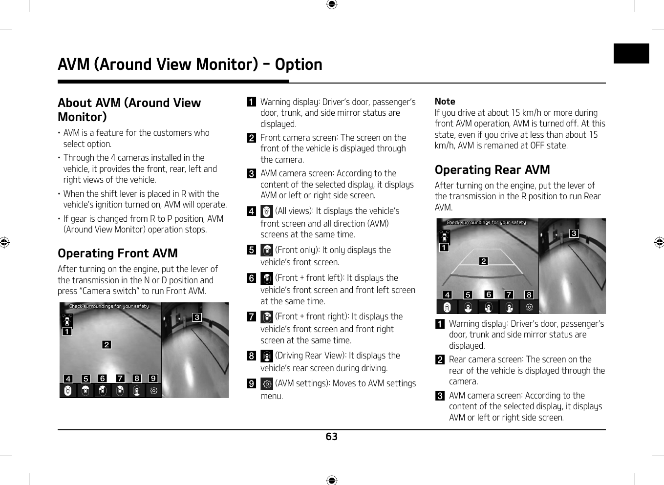 63AVM (Around View Monitor) - OptionAbout AVM (Around View Monitor)䳜 AVM is a feature for the customers who select option.䳜 Through the 4 cameras installed in the vehicle, it provides the front, rear, left and right views of the vehicle.䳜 When the shift lever is placed in R with the vehicle䳓s ignition turned on, AVM will operate.䳜 If gear is changed from R to P position, AVM (Around View Monitor) operation stops.Operating Front AVMAfter turning on the engine, put the lever of the transmission in the N or D position and press 䳖Camera switch䳗 to run Front AVM.ddeeffgghhaabbcciia Warning display: Driver䳓s door, passenger䳓s door, trunk, and side mirror status are displayed.b  Front camera screen: The screen on the front of the vehicle is displayed through the camera.c  AVM camera screen: According to the content of the selected display, it displays AVM or left or right side screen.d  (All views): It displays the vehicle䳓s front screen and all direction (AVM) screens at the same time.e  (Front only): It only displays the vehicle䳓s front screen.f  (Front + front left): It displays the vehicle䳓s front screen and front left screen at the same time.g  (Front + front right): It displays the vehicle䳓s front screen and front right screen at the same time.h  (Driving Rear View): It displays the vehicle䳓s rear screen during driving.i  (AVM settings): Moves to AVM settings menu.NoteIf you drive at about 15 km/h or more during front AVM operation, AVM is turned off. At this state, even if you drive at less than about 15 km/h, AVM is remained at OFF state.Operating Rear AVMAfter turning on the engine, put the lever of the transmission in the R position to run Rear AVM.ddeeffgghhaabbcca Warning display: Driver䳓s door, passenger䳓s door, trunk and side mirror status are displayed.b Rear camera screen: The screen on the rear of the vehicle is displayed through the camera.c AVM camera screen: According to the content of the selected display, it displays AVM or left or right side screen.AVM (Around View Monitor) - Option