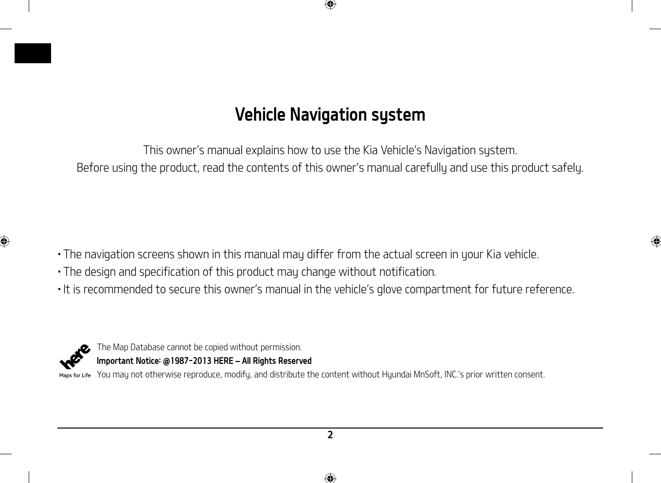 2Vehicle Navigation systemThis owner䳓s manual explains how to use the Kia Vehicle䳓s Navigation system.Before using the product, read the contents of this owner䳓s manual carefully and use this product safely.䳜 The navigation screens shown in this manual may differ from the actual screen in your Kia vehicle.䳜 The design and specification of this product may change without notification.䳜 It is recommended to secure this owner䳓s manual in the vehicle䳓s glove compartment for future reference.  The Map Database cannot be copied without permission.Important Notice: @1987-2013 HERE 䳍 All Rights ReservedYou may not otherwise reproduce, modify, and distribute the content without Hyundai MnSoft, INC.䳓s prior written consent.