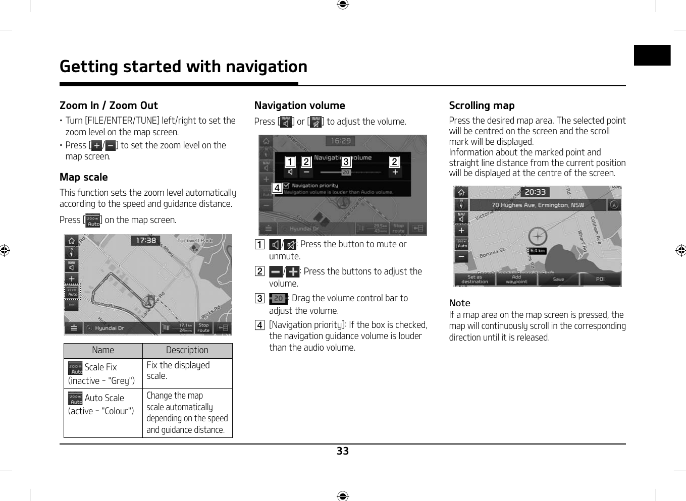 33Getting started with navigation Zoom In / Zoom Out䳜 Turn [FILE/ENTER/TUNE] left/right to set the zoom level on the map screen.䳜 Press [/] to set the zoom level on the map screen.Map scaleThis function sets the zoom level automatically according to the speed and guidance distance.Press [ ] on the map screen.Name Description Scale Fix (inactive - &quot;Grey&quot;)Fix the displayed scale. Auto Scale (active - &quot;Colour&quot;)Change the map scale automatically depending on the speed and guidance distance.Navigation volumePress [ ] or [ ] to adjust the volume.A CB BDA / : Press the button to mute or unmute.B  / : Press the buttons to adjust the volume.C  : Drag the volume control bar to adjust the volume.D  [Navigation priority]: If the box is checked, the navigation guidance volume is louder than the audio volume.Scrolling mapPress the desired map area. The selected point will be centred on the screen and the scroll mark will be displayed.Information about the marked point and straight line distance from the current position will be displayed at the centre of the screen.NoteIf a map area on the map screen is pressed, the map will continuously scroll in the corresponding direction until it is released. 