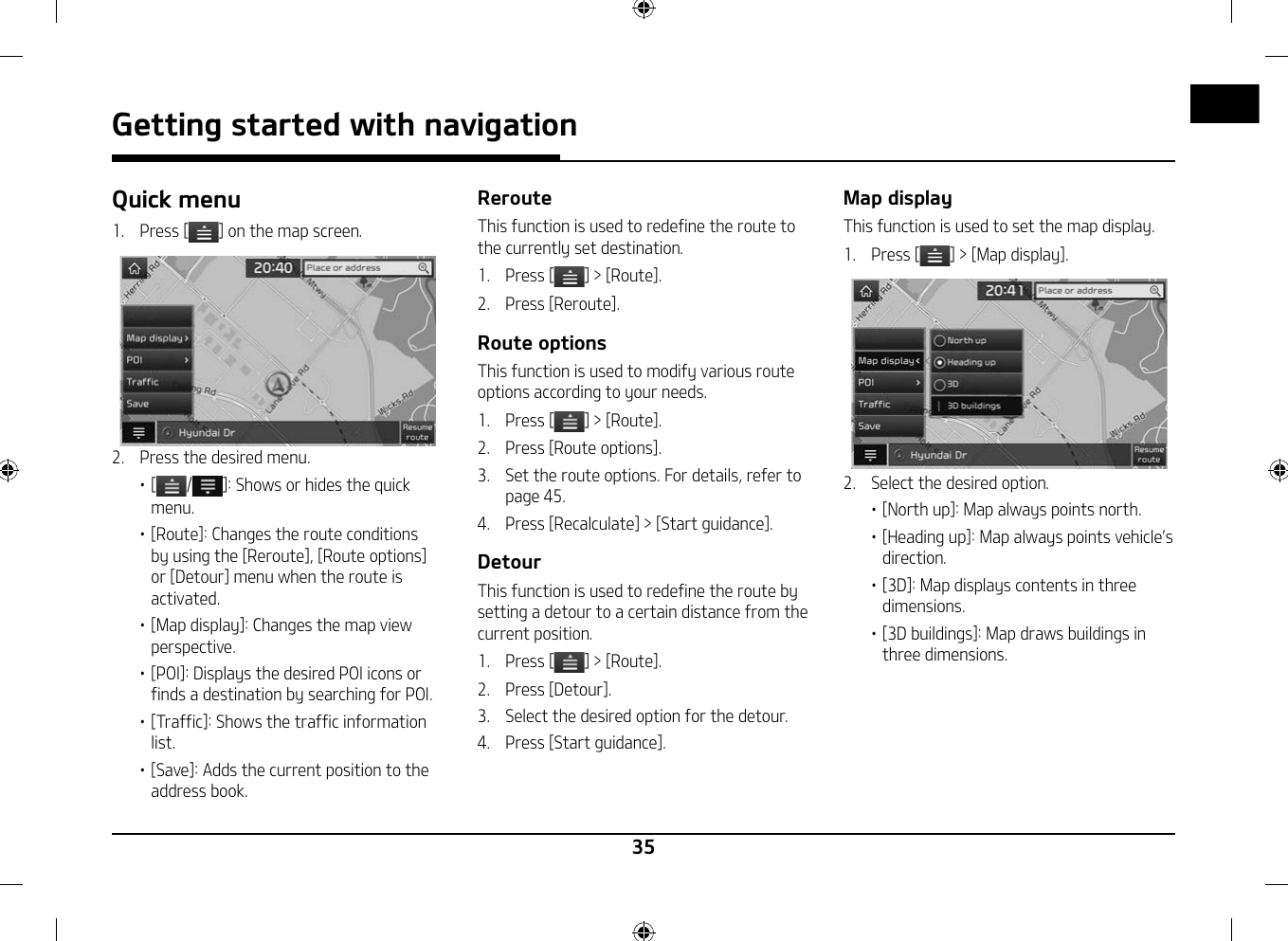 35Getting started with navigationQuick menu1.  Press [ ] on the map screen. 2.  Press the desired menu.䳜 [ / ]: Shows or hides the quick menu.䳜 [Route]: Changes the route conditions by using the [Reroute], [Route options] or [Detour] menu when the route is activated.䳜 [Map display]: Changes the map view perspective.䳜 [POI]: Displays the desired POI icons or finds a destination by searching for POI.䳜 [Traffic]: Shows the traffic information list.䳜 [Save]: Adds the current position to the address book.RerouteThis function is used to redefine the route to the currently set destination.1.   Press [ ] &gt; [Route].2.  Press [Reroute].Route optionsThis function is used to modify various route options according to your needs.1.   Press [ ] &gt; [Route].2.  Press [Route options].3.  Set the route options. For details, refer to page 45.4.  Press [Recalculate] &gt; [Start guidance].DetourThis function is used to redefine the route by setting a detour to a certain distance from the current position.1.   Press [ ] &gt; [Route].2.  Press [Detour].3.  Select the desired option for the detour.4.   Press [Start guidance].Map displayThis function is used to set the map display.1.   Press [ ] &gt; [Map display].2.  Select the desired option.䳜 [North up]: Map always points north.䳜 [Heading up]: Map always points vehicle䳓s direction.䳜 [3D]: Map displays contents in three dimensions.䳜 [3D buildings]: Map draws buildings in three dimensions.