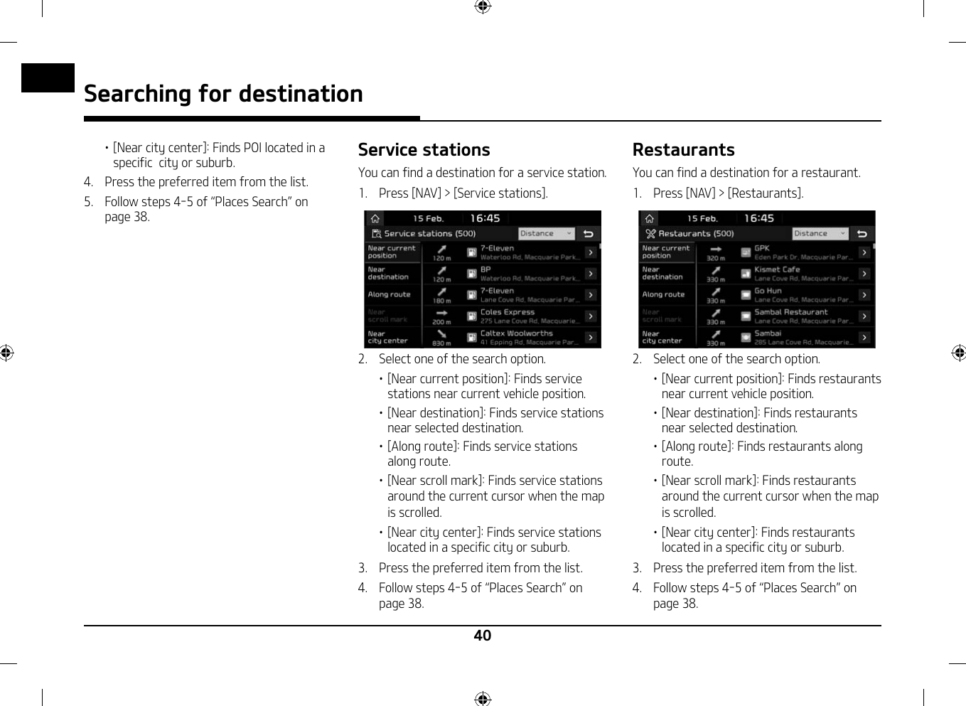40Searching for destination䳜 [Near city center]: Finds POI located in a specific  city or suburb.4.   Press the preferred item from the list.5.  Follow steps 4-5 of 䳖Places Search䳗 on page 38.Service stationsYou can find a destination for a service station.1.   Press [NAV] &gt; [Service stations].2.   Select one of the search option.䳜 [Near current position]: Finds service stations near current vehicle position. 䳜 [Near destination]: Finds service stations near selected destination. 䳜 [Along route]: Finds service stations along route.䳜 [Near scroll mark]: Finds service stations around the current cursor when the map is scrolled.䳜 [Near city center]: Finds service stations located in a specific city or suburb.3.   Press the preferred item from the list.4.  Follow steps 4-5 of 䳖Places Search䳗 on page 38.RestaurantsYou can find a destination for a restaurant.1.   Press [NAV] &gt; [Restaurants].2.   Select one of the search option.䳜 [Near current position]: Finds restaurants near current vehicle position. 䳜 [Near destination]: Finds restaurants  near selected destination. 䳜 [Along route]: Finds restaurants along route.䳜 [Near scroll mark]: Finds restaurants around the current cursor when the map is scrolled.䳜 [Near city center]: Finds restaurants located in a specific city or suburb.3.   Press the preferred item from the list.4.  Follow steps 4-5 of 䳖Places Search䳗 on page 38.