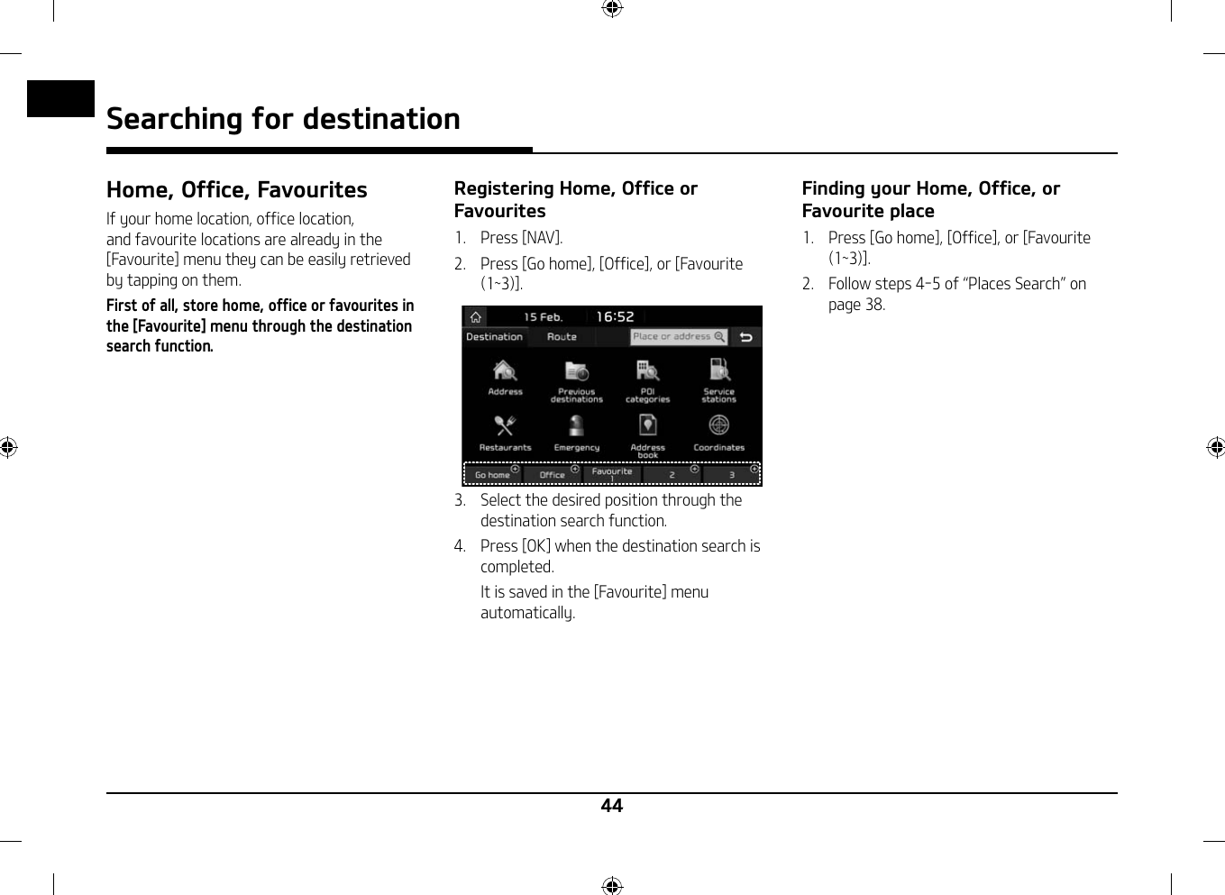 44Searching for destination Home, Office, FavouritesIf your home location, office location, and favourite locations are already in the [Favourite] menu they can be easily retrieved by tapping on them. First of all, store home, office or favourites in the [Favourite] menu through the destination search function.Registering Home, Office or Favourites1.   Press [NAV].2.   Press [Go home], [Office], or [Favourite (1~3)].3.   Select the desired position through the destination search function.4.   Press [OK] when the destination search is completed.   It is saved in the [Favourite] menu automatically.Finding your Home, Office, or Favourite place1.   Press [Go home], [Office], or [Favourite (1~3)].2.  Follow steps 4-5 of 䳖Places Search䳗 on page 38.