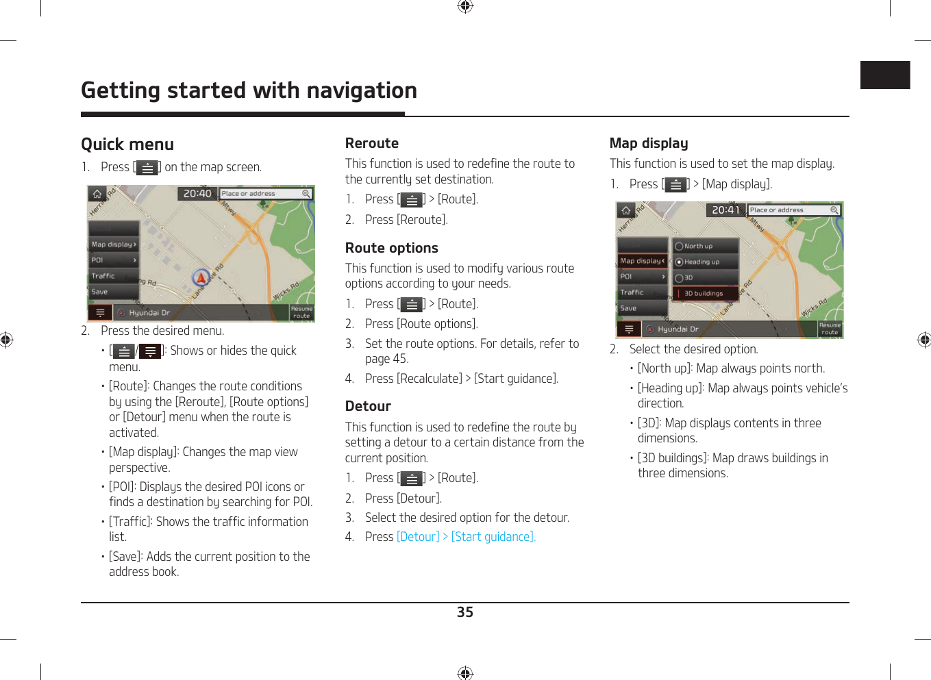 35Getting started with navigationQuick menu1.  Press [ ] on the map screen. 2.  Press the desired menu.䳜 [ / ]: Shows or hides the quick menu.䳜 [Route]: Changes the route conditions by using the [Reroute], [Route options] or [Detour] menu when the route is activated.䳜 [Map display]: Changes the map view perspective.䳜 [POI]: Displays the desired POI icons or finds a destination by searching for POI.䳜 [Traffic]: Shows the traffic information list.䳜 [Save]: Adds the current position to the address book.RerouteThis function is used to redefine the route to the currently set destination.1.   Press [ ] &gt; [Route].2.  Press [Reroute].Route optionsThis function is used to modify various route options according to your needs.1.   Press [ ] &gt; [Route].2.  Press [Route options].3.  Set the route options. For details, refer to page 45.4.  Press [Recalculate] &gt; [Start guidance].DetourThis function is used to redefine the route by setting a detour to a certain distance from the current position.1.   Press [ ] &gt; [Route].2.  Press [Detour].3.  Select the desired option for the detour.4.   Press [Detour] &gt; [Start guidance].Map displayThis function is used to set the map display.1.   Press [ ] &gt; [Map display].2.  Select the desired option.䳜 [North up]: Map always points north.䳜 [Heading up]: Map always points vehicle䳓s direction.䳜 [3D]: Map displays contents in three dimensions.䳜 [3D buildings]: Map draws buildings in three dimensions.