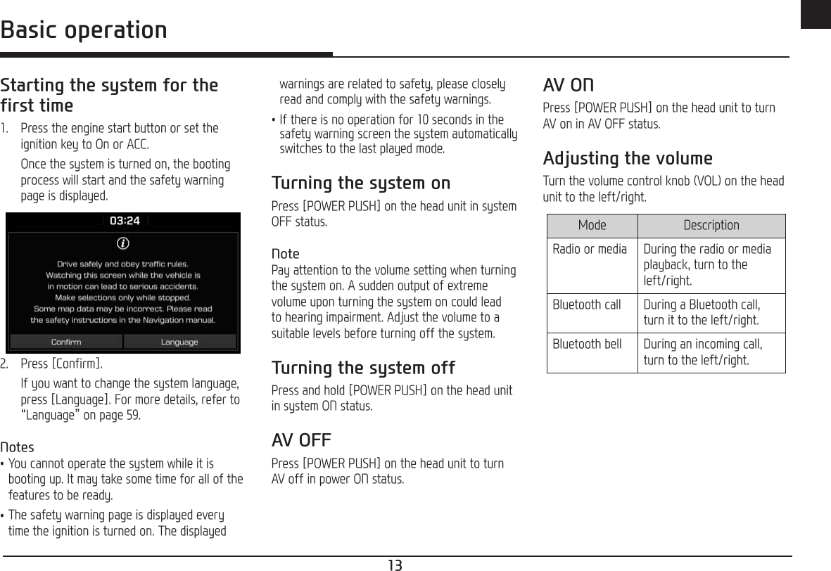 13ENGBasic operationStarting the system for the first time1.  Press the engine start button or set the ignition key to On or ACC.   Once the system is turned on, the booting process will start and the safety warning page is displayed.2.  Press [Confirm].  If you want to change the system language, press [Language]. For more details, refer to “Language” on page 59.Notes •You cannot operate the system while it is booting up. It may take some time for all of the features to be ready. •The safety warning page is displayed every time the ignition is turned on. The displayed warnings are related to safety, please closely read and comply with the safety warnings. •If there is no operation for 10 seconds in the safety warning screen the system automatically switches to the last played mode.Turning the system onPress [POWER PUSH] on the head unit in system OFF status.NotePay attention to the volume setting when turning the system on. A sudden output of extreme volume upon turning the system on could lead to hearing impairment. Adjust the volume to a suitable levels before turning off the system.Turning the system offPress and hold [POWER PUSH] on the head unit in system ON status.AV OFFPress [POWER PUSH] on the head unit to turn AV off in power ON status.AV ONPress [POWER PUSH] on the head unit to turn AV on in AV OFF status.Adjusting the volumeTurn the volume control knob (VOL) on the head unit to the left/right. Mode DescriptionRadio or media During the radio or media playback, turn to the left/right.Bluetooth call During a Bluetooth call, turn it to the left/right.Bluetooth bell During an incoming call, turn to the left/right.Basic operation