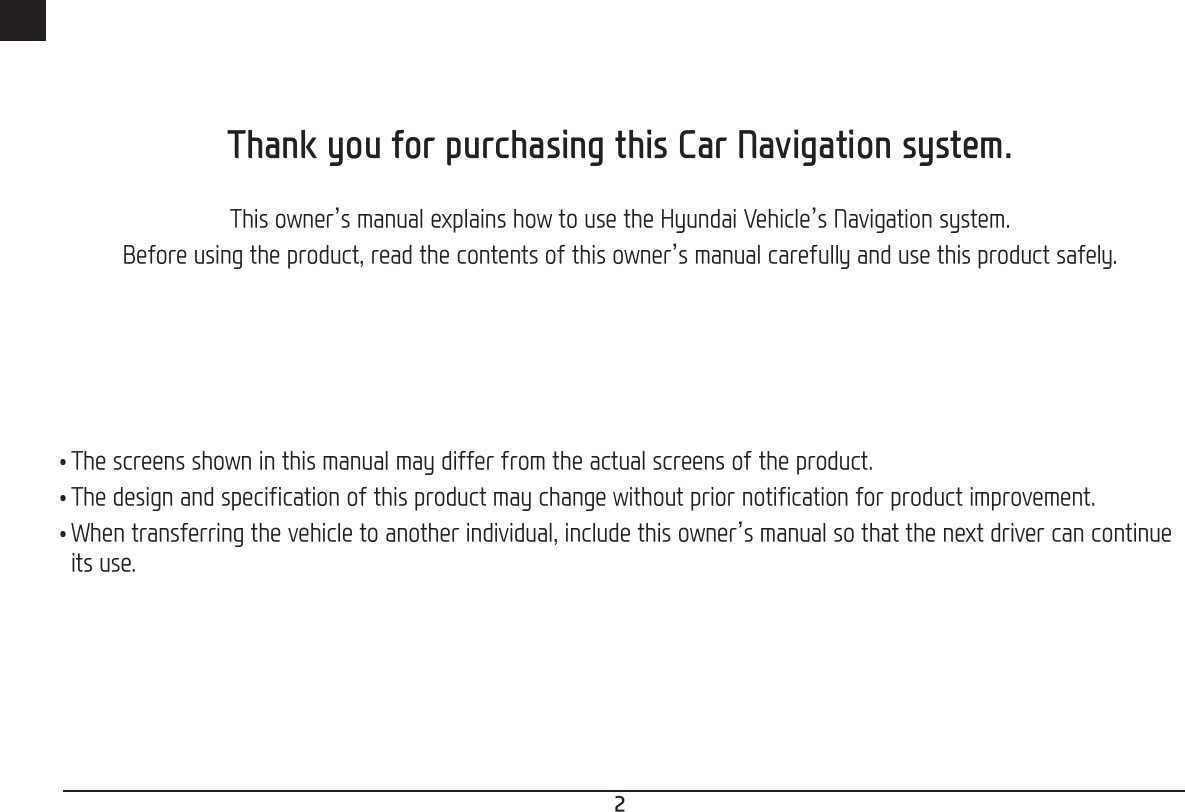 2ENGThank you for purchasing this Car Navigation system.This owner’s manual explains how to use the Hyundai Vehicle’s Navigation system.Before using the product, read the contents of this owner’s manual carefully and use this product safely. •The screens shown in this manual may differ from the actual screens of the product. •The design and specification of this product may change without prior notification for product improvement. •When transferring the vehicle to another individual, include this owner’s manual so that the next driver can continue its use.