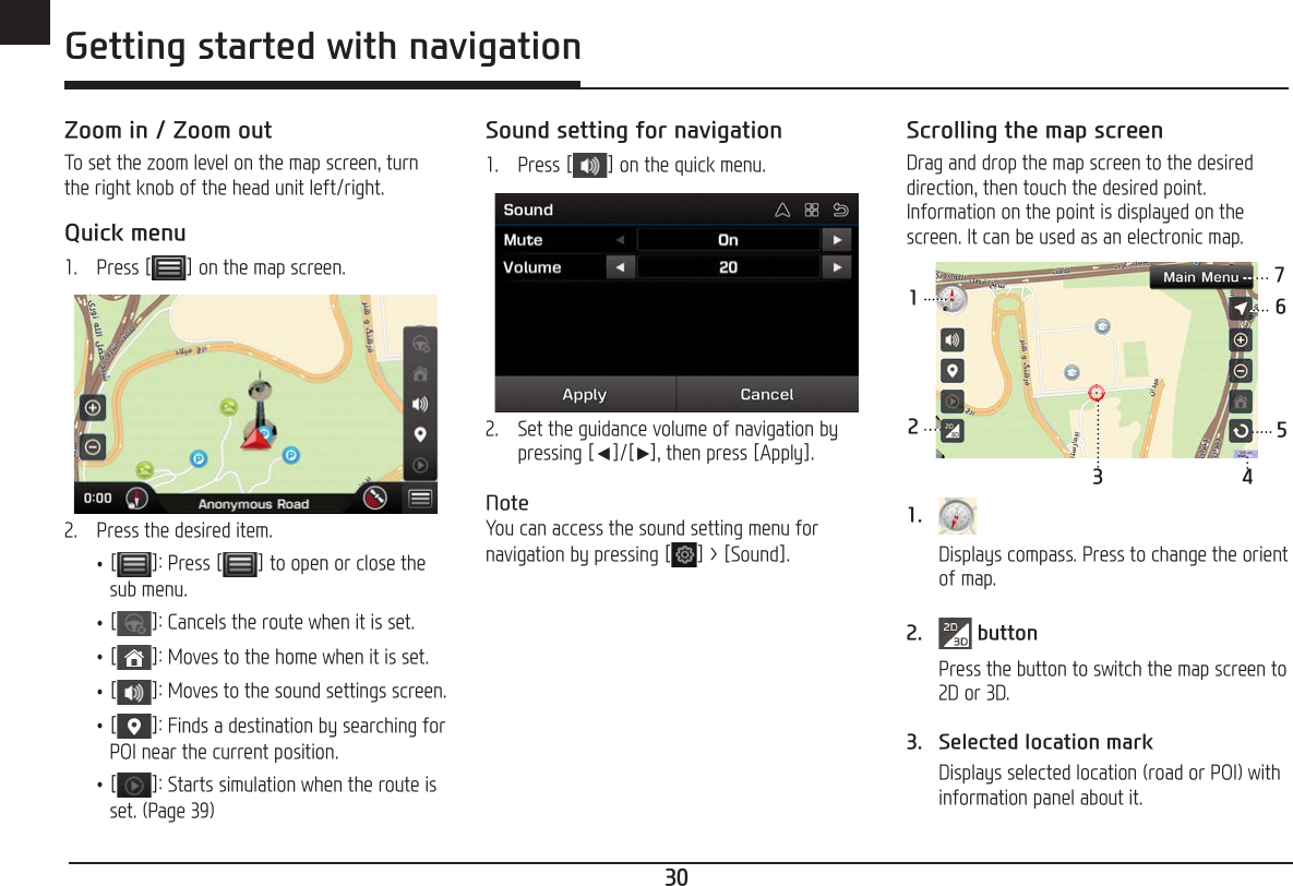 30ENG Getting started with navigationZoom in / Zoom outTo set the zoom level on the map screen, turn the right knob of the head unit left/right.Quick menu1.  Press [ ] on the map screen. 2.  Press the desired item. •[ ]: Press [ ] to open or close the sub menu. •[]: Cancels the route when it is set. •[]: Moves to the home when it is set. •[]: Moves to the sound settings screen. •[ ]: Finds a destination by searching for POI near the current position. •[]: Starts simulation when the route is set. (Page 39)Sound setting for navigation1.  Press [ ] on the quick menu.2.  Set the guidance volume of navigation by pressing [a]/[d], then press [Apply].NoteYou can access the sound setting menu for navigation by pressing [ ] &gt; [Sound].Scrolling the map screenDrag and drop the map screen to the desired direction, then touch the desired point. Information on the point is displayed on the screen. It can be used as an electronic map.123 45671.   Displays compass. Press to change the orient of map.2.  button  Press the button to switch the map screen to 2D or 3D.3.  Selected location mark  Displays selected location (road or POI) with information panel about it.