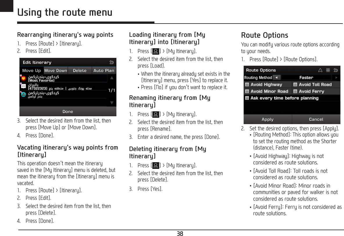 38ENG Using the route menuRearranging itinerary&apos;s way points1.   Press [Route] &gt; [Itinerary].2.   Press [Edit].3.   Select the desired item from the list, then press [Move Up] or [Move Down].4.   Press [Done].Vacating itinerary&apos;s way points from [Itinerary]This operation doesn’t mean the itinerary saved in the [My Itinerary] menu is deleted, but mean the itinerary from the [Itinerary] menu is vacated.1.   Press [Route] &gt; [Itinerary].2.   Press [Edit].3.   Select the desired item from the list, then press [Delete].4.   Press [Done].Loading itinerary from [My Itinerary] into [Itinerary]1.   Press [ ] &gt; [My Itinerary].2.   Select the desired item from the list, then press [Load]. •When the itinerary already set exists in the [Itinerary] menu, press [Yes] to replace it. •Press [No] if you don’t want to replace it.Renaming itinerary from [My Itinerary]1.   Press [ ] &gt; [My Itinerary].2.   Select the desired item from the list, then press [Rename].3.  Enter a desired name, the press [Done].Deleting itinerary from [My Itinerary]1.   Press [ ] &gt; [My Itinerary].2.   Select the desired item from the list, then press [Delete].3.   Press [Yes].Route OptionsYou can modify various route options according to your needs.1.   Press [Route] &gt; [Route Options].2.   Set the desired options, then press [Apply]. •[Routing Method]: This option allows you to set the routing method as the Shorter (distance), Faster (time). •[Avoid Highway]: Highway is not considered as route solutions. •[Avoid Toll Road]: Toll roads is not considered as route solutions. •[Avoid Minor Road]: Minor roads in communities or paved for walker is not considered as route solutions. •[Avoid Ferry]: Ferry is not considered as route solutions.
