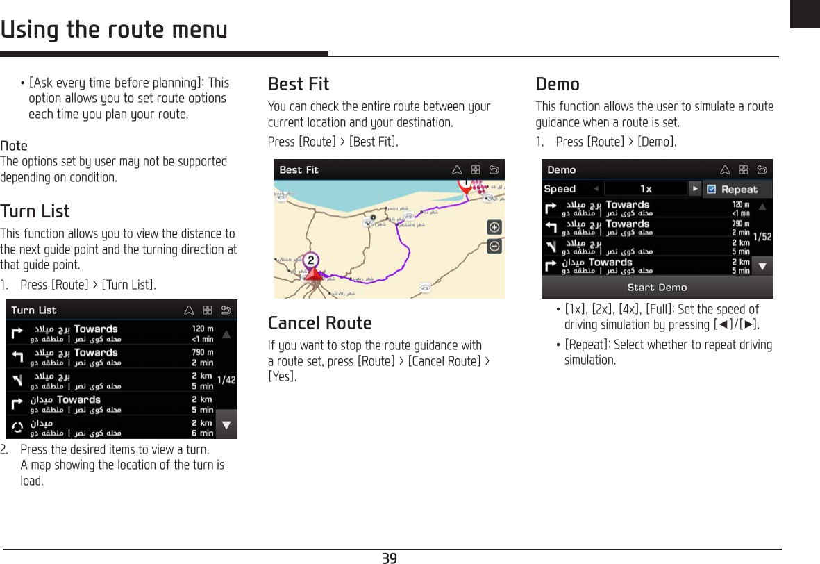39ENGUsing the route menu •[Ask every time before planning]: This option allows you to set route options each time you plan your route.NoteThe options set by user may not be supported depending on condition.Turn ListThis function allows you to view the distance to the next guide point and the turning direction at that guide point.1.   Press [Route] &gt; [Turn List].2.   Press the desired items to view a turn. A map showing the location of the turn is load.Best FitYou can check the entire route between your current location and your destination.Press [Route] &gt; [Best Fit].Cancel RouteIf you want to stop the route guidance with a route set, press [Route] &gt; [Cancel Route] &gt; [Yes]. DemoThis function allows the user to simulate a route guidance when a route is set.1.   Press [Route] &gt; [Demo]. •[1x], [2x], [4x], [Full]: Set the speed of driving simulation by pressing [a]/[d]. •[Repeat]: Select whether to repeat driving simulation.