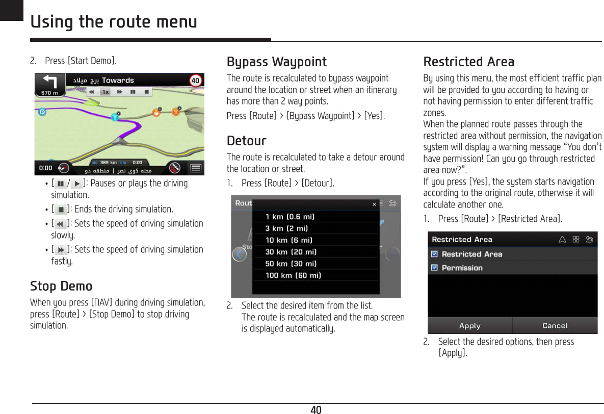 40ENG Using the route menu2.   Press [Start Demo]. •[/ ]: Pauses or plays the driving simulation. •[ ]: Ends the driving simulation. •[]: Sets the speed of driving simulation slowly. •[]: Sets the speed of driving simulation fastly.Stop DemoWhen you press [NAV] during driving simulation, press [Route] &gt; [Stop Demo] to stop driving simulation.Bypass WaypointThe route is recalculated to bypass waypoint around the location or street when an itinerary has more than 2 way points.Press [Route] &gt; [Bypass Waypoint] &gt; [Yes].DetourThe route is recalculated to take a detour around the location or street. 1.   Press [Route] &gt; [Detour].2.   Select the desired item from the list. The route is recalculated and the map screen is displayed automatically.Restricted AreaBy using this menu, the most efficient traffic plan will be provided to you according to having or not having permission to enter different traffic zones. When the planned route passes through the restricted area without permission, the navigation system will display a warning message “You don’t have permission! Can you go through restricted area now?”. If you press [Yes], the system starts navigation according to the original route, otherwise it will calculate another one.1.   Press [Route] &gt; [Restricted Area].2.   Select the desired options, then press [Apply].