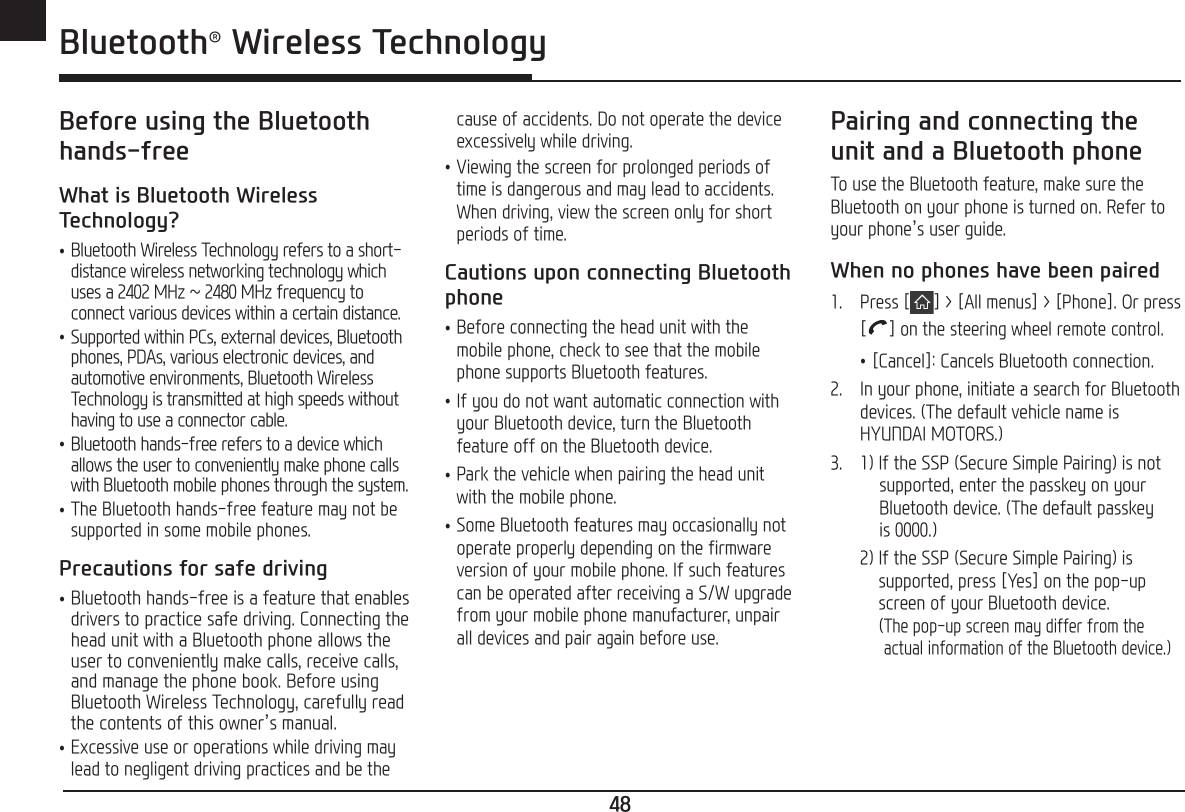 48ENG Bluetooth® Wireless TechnologyBefore using the Bluetooth hands-freeWhat is Bluetooth Wireless Technology? •Bluetooth Wireless Technology refers to a short-distance wireless networking technology which uses a 2402 MHz ~ 2480 MHz frequency to connect various devices within a certain distance. •Supported within PCs, external devices, Bluetooth phones, PDAs, various electronic devices, and automotive environments, Bluetooth Wireless Technology is transmitted at high speeds without having to use a connector cable. •Bluetooth hands-free refers to a device which allows the user to conveniently make phone calls with Bluetooth mobile phones through the system. •The Bluetooth hands-free feature may not be supported in some mobile phones.Precautions for safe driving •Bluetooth hands-free is a feature that enables drivers to practice safe driving. Connecting the head unit with a Bluetooth phone allows the user to conveniently make calls, receive calls, and manage the phone book. Before using Bluetooth Wireless Technology, carefully read the contents of this owner’s manual. •Excessive use or operations while driving may lead to negligent driving practices and be the cause of accidents. Do not operate the device excessively while driving. •Viewing the screen for prolonged periods of time is dangerous and may lead to accidents. When driving, view the screen only for short periods of time.Cautions upon connecting Bluetooth phone •Before connecting the head unit with the mobile phone, check to see that the mobile phone supports Bluetooth features. •If you do not want automatic connection with your Bluetooth device, turn the Bluetooth feature off on the Bluetooth device. •Park the vehicle when pairing the head unit with the mobile phone. •Some Bluetooth features may occasionally not operate properly depending on the firmware version of your mobile phone. If such features can be operated after receiving a S/W upgrade from your mobile phone manufacturer, unpair all devices and pair again before use.Pairing and connecting the unit and a Bluetooth phoneTo use the Bluetooth feature, make sure the Bluetooth on your phone is turned on. Refer to your phone’s user guide.When no phones have been paired1.  Press [ ] &gt; [All menus] &gt; [Phone]. Or press [ ] on the steering wheel remote control. •[Cancel]: Cancels Bluetooth connection.2.  In your phone, initiate a search for Bluetooth devices. (The default vehicle name is HYUNDAI MOTORS.)3.  1) If the SSP (Secure Simple Pairing) is not      supported, enter the passkey on your      Bluetooth device. (The default passkey      is 0000.)  2)  If the SSP (Secure Simple Pairing) is   supported, press [Yes] on the pop-up   screen of your Bluetooth device.    ( The pop-up screen may differ from the actual information of the Bluetooth device.)Bluetooth® Wireless Technology