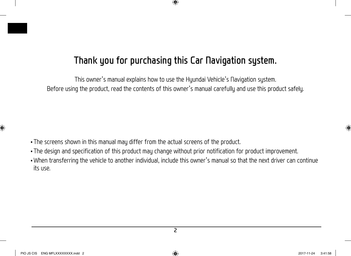 2Thank you for purchasing this Car Navigation system.This owner’s manual explains how to use the Hyundai Vehicle’s Navigation system.Before using the product, read the contents of this owner’s manual carefully and use this product safely. •The screens shown in this manual may differ from the actual screens of the product. •The design and specification of this product may change without prior notification for product improvement. •When transferring the vehicle to another individual, include this owner’s manual so that the next driver can continue its use.PIO JS CIS  ENG MFLXXXXXXXX.indd   2PIO JS CIS  ENG MFLXXXXXXXX.indd   2 2017-11-24    3:41:582017-11-24    3:41:58