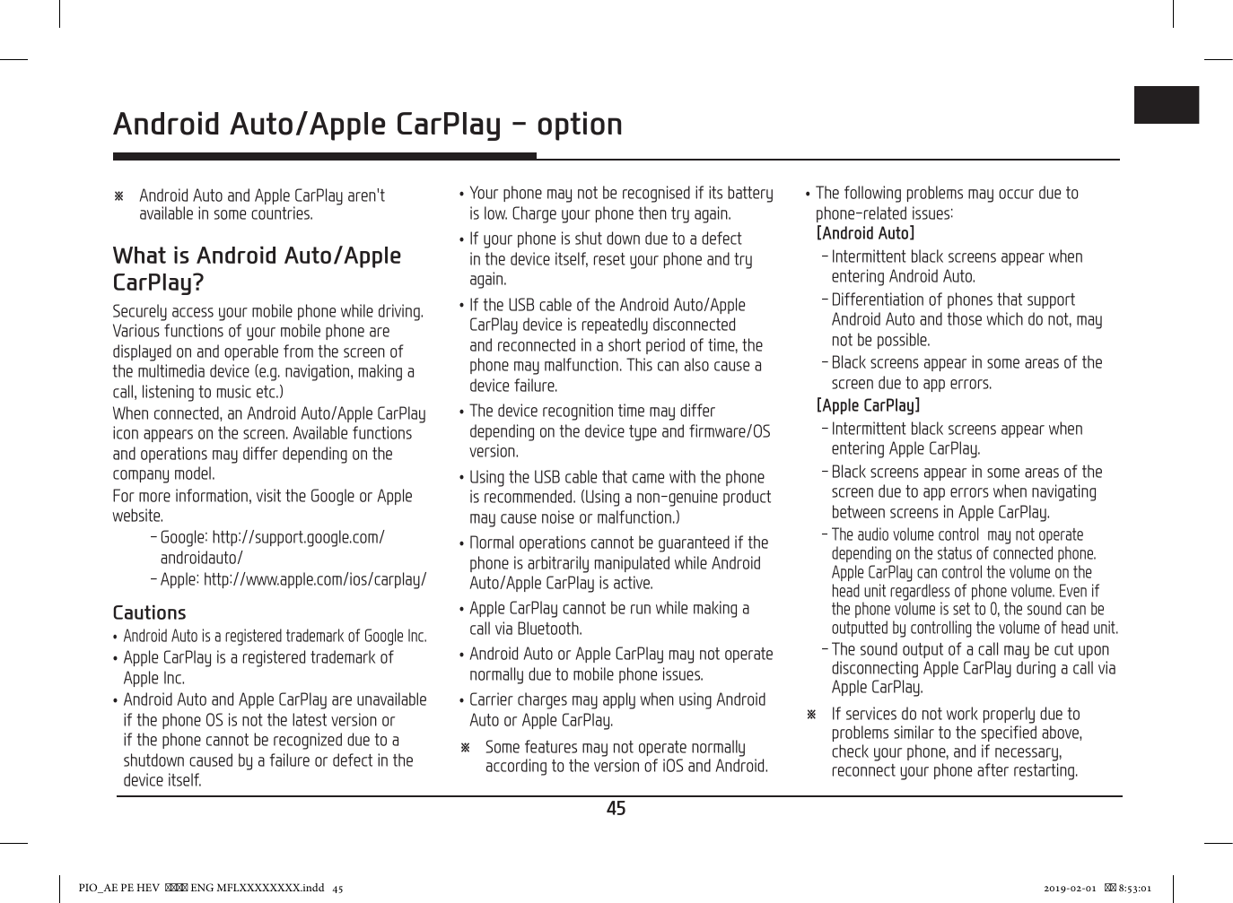 45ENG ※ Android Auto and Apple CarPlay aren&apos;t available in some countries.What is Android Auto/Apple CarPlay?Securely access your mobile phone while driving. Various functions of your mobile phone are displayed on and operable from the screen of the multimedia device (e.g. navigation, making a call, listening to music etc.)When connected, an Android Auto/Apple CarPlay icon appears on the screen. Available functions and operations may differ depending on the company model.For more information, visit the Google or Apple website. - Google: http://support.google.com/androidauto/ - Apple: http://www.apple.com/ios/carplay/Cautions •Android Auto is a registered trademark of Google Inc. •Apple CarPlay is a registered trademark of Apple Inc. •Android Auto and Apple CarPlay are unavailable if the phone OS is not the latest version or if the phone cannot be recognized due to a shutdown caused by a failure or defect in the device itself. •Your phone may not be recognised if its battery is low. Charge your phone then try again. •If your phone is shut down due to a defect in the device itself, reset your phone and try again. •If the USB cable of the Android Auto/Apple CarPlay device is repeatedly disconnected and reconnected in a short period of time, the phone may malfunction. This can also cause a device failure. •The device recognition time may differ depending on the device type and firmware/OS version. •Using the USB cable that came with the phone is recommended. (Using a non-genuine product may cause noise or malfunction.) •Normal operations cannot be guaranteed if the phone is arbitrarily manipulated while Android Auto/Apple CarPlay is active. •Apple CarPlay cannot be run while making a call via Bluetooth. •Android Auto or Apple CarPlay may not operate normally due to mobile phone issues. •Carrier charges may apply when using Android Auto or Apple CarPlay. ※ Some features may not operate normally according to the version of iOS and Android. •The following problems may occur due to phone-related issues: [Android Auto] - Intermittent black screens appear when entering Android Auto. - Differentiation of phones that support Android Auto and those which do not, may not be possible. - Black screens appear in some areas of the screen due to app errors.[Apple CarPlay] - Intermittent black screens appear when entering Apple CarPlay. - Black screens appear in some areas of the screen due to app errors when navigating between screens in Apple CarPlay. - The audio volume control  may not operate depending on the status of connected phone. Apple CarPlay can control the volume on the head unit regardless of phone volume. Even if the phone volume is set to 0, the sound can be outputted by controlling the volume of head unit. - The sound output of a call may be cut upon disconnecting Apple CarPlay during a call via Apple CarPlay. ※ If services do not work properly due to problems similar to the specified above, check your phone, and if necessary, reconnect your phone after restarting.Android Auto/Apple CarPlay - optionAndroid Auto/Apple CarPlay - optionPIO_AE PE HEV   ENG MFLXXXXXXXX.indd   45 2019-02-01    8:53:01