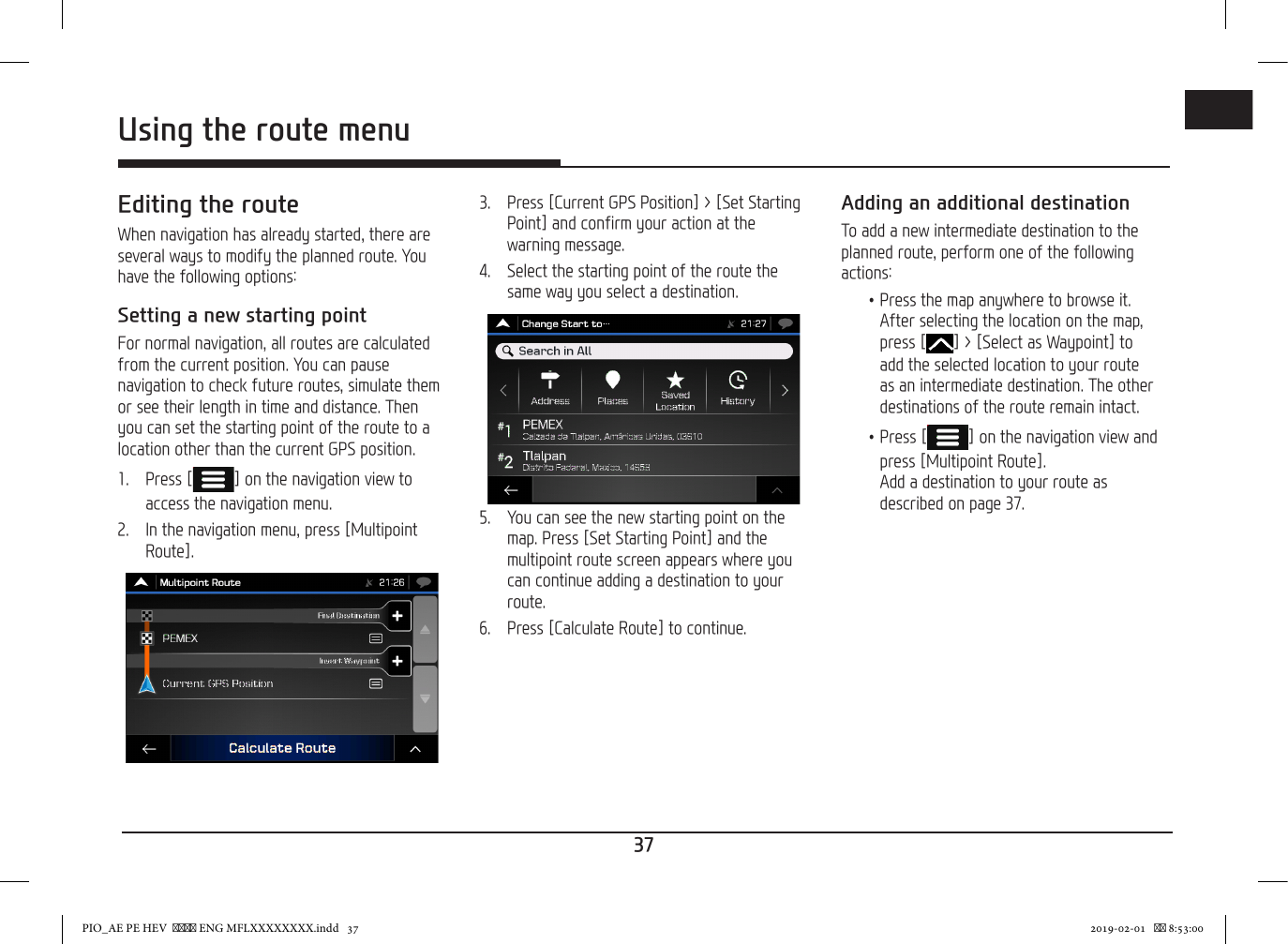 37ENGUsing the route menuEditing the routeWhen navigation has already started, there are several ways to modify the planned route. You have the following options:Setting a new starting pointFor normal navigation, all routes are calculated from the current position. You can pause navigation to check future routes, simulate them or see their length in time and distance. Then you can set the starting point of the route to a location other than the current GPS position.1.   Press [ ] on the navigation view to access the navigation menu.2.   In the navigation menu, press [Multipoint Route].3.   Press [Current GPS Position] &gt; [Set Starting Point] and confirm your action at the warning message.4.  Select the starting point of the route the same way you select a destination.5.  You can see the new starting point on the map. Press [Set Starting Point] and the multipoint route screen appears where you can continue adding a destination to your route.  6.  Press [Calculate Route] to continue. Adding an additional destinationTo add a new intermediate destination to the planned route, perform one of the following actions: •Press the map anywhere to browse it. After selecting the location on the map, press [ ] &gt; [Select as Waypoint] to add the selected location to your route as an intermediate destination. The other destinations of the route remain intact. •Press [ ] on the navigation view and press [Multipoint Route].  Add a destination to your route as described on page 37.PIO_AE PE HEV   ENG MFLXXXXXXXX.indd   37 2019-02-01    8:53:00