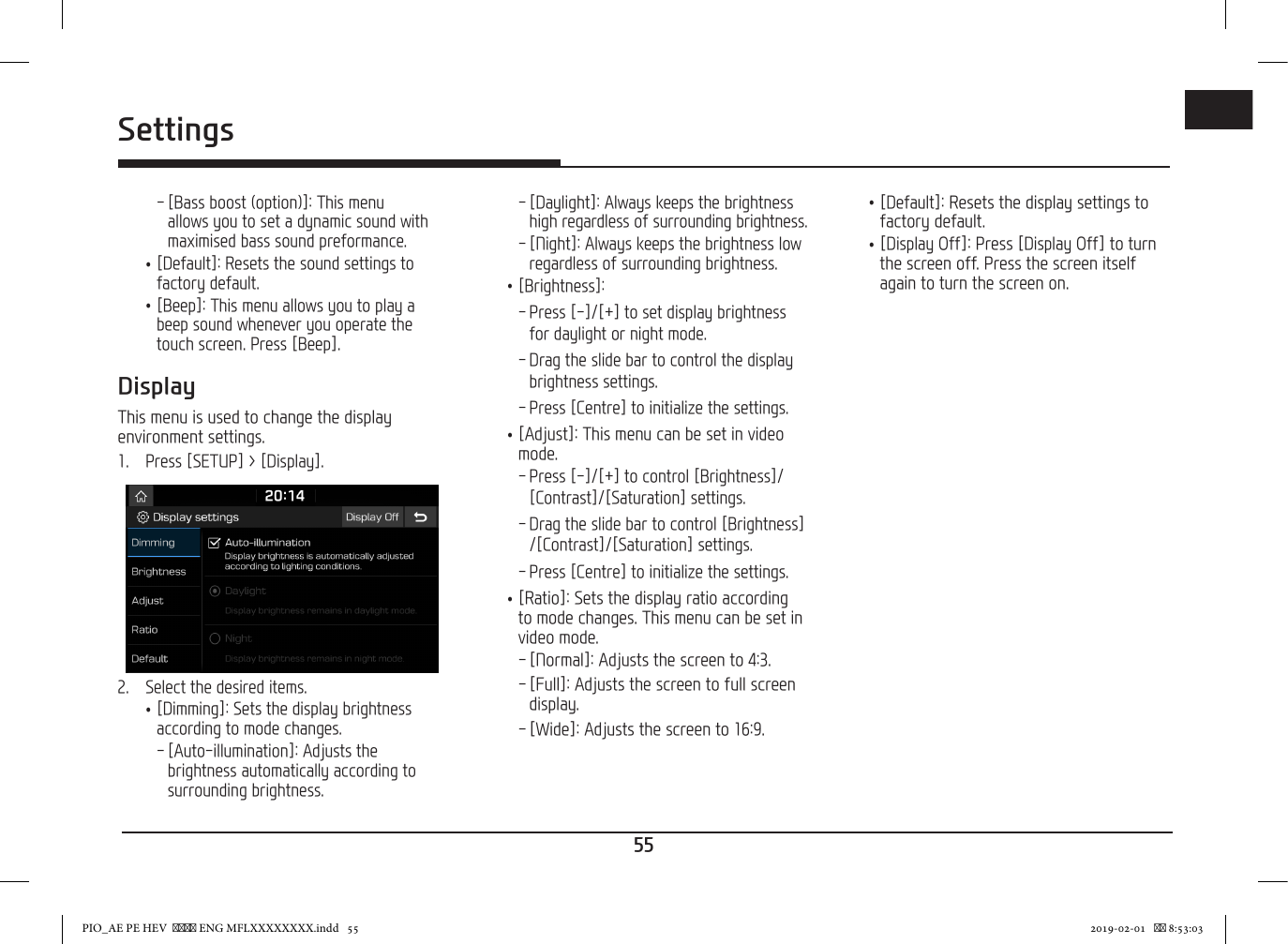 55ENGSettings - [Bass boost (option)]: This menu allows you to set a dynamic sound with maximised bass sound preformance. •[Default]: Resets the sound settings to factory default. •[Beep]: This menu allows you to play a beep sound whenever you operate the touch screen. Press [Beep].DisplayThis menu is used to change the display environment settings.1.  Press [SETUP] &gt; [Display].2.  Select the desired items. •[Dimming]: Sets the display brightness according to mode changes. - [Auto-illumination]: Adjusts the brightness automatically according to surrounding brightness. - [Daylight]: Always keeps the brightness high regardless of surrounding brightness. - [Night]: Always keeps the brightness low regardless of surrounding brightness. • [Brightness]: - Press [-]/[+] to set display brightness for daylight or night mode. - Drag the slide bar to control the display brightness settings. - Press [Centre] to initialize the settings. •[Adjust]: This menu can be set in video mode. - Press [-]/[+] to control [Brightness]/ [Contrast]/[Saturation] settings. - Drag the slide bar to control [Brightness]/[Contrast]/[Saturation] settings. - Press [Centre] to initialize the settings. •[Ratio]: Sets the display ratio according to mode changes. This menu can be set in video mode. - [Normal]: Adjusts the screen to 4:3. - [Full]: Adjusts the screen to full screen display. - [Wide]: Adjusts the screen to 16:9. •[Default]: Resets the display settings to factory default. •[Display Off]: Press [Display Off] to turn the screen off. Press the screen itself again to turn the screen on.PIO_AE PE HEV   ENG MFLXXXXXXXX.indd   55 2019-02-01    8:53:03
