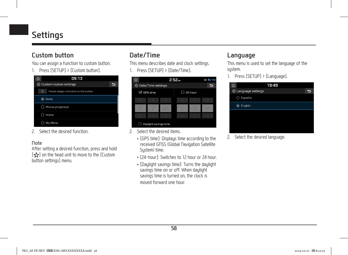 58ENGSettingsCustom buttonYou can assign a function to custom button.1.   Press [SETUP] &gt; [Custom button].2.   Select the desired function.NoteAfter setting a desired function, press and hold [ ] on the head unit to move to the [Custom button settings] menu.Date/TimeThis menu describes date and clock settings.1.  Press [SETUP] &gt; [Date/Time].2.  Select the desired items. •[GPS time]: Displays time according to the received GNSS (Global Navigation Satellite System) time. •[24-hour]: Switches to 12 hour or 24 hour. •[Daylight savings time]: Turns the daylight savings time on or off. When daylight savings time is turned on, the clock is moved forward one hour.LanguageThis menu is used to set the language of the system.1.  Press [SETUP] &gt; [Language].2.  Select the desired language.PIO_AE PE HEV   ENG MFLXXXXXXXX.indd   58 2019-02-01    8:53:03