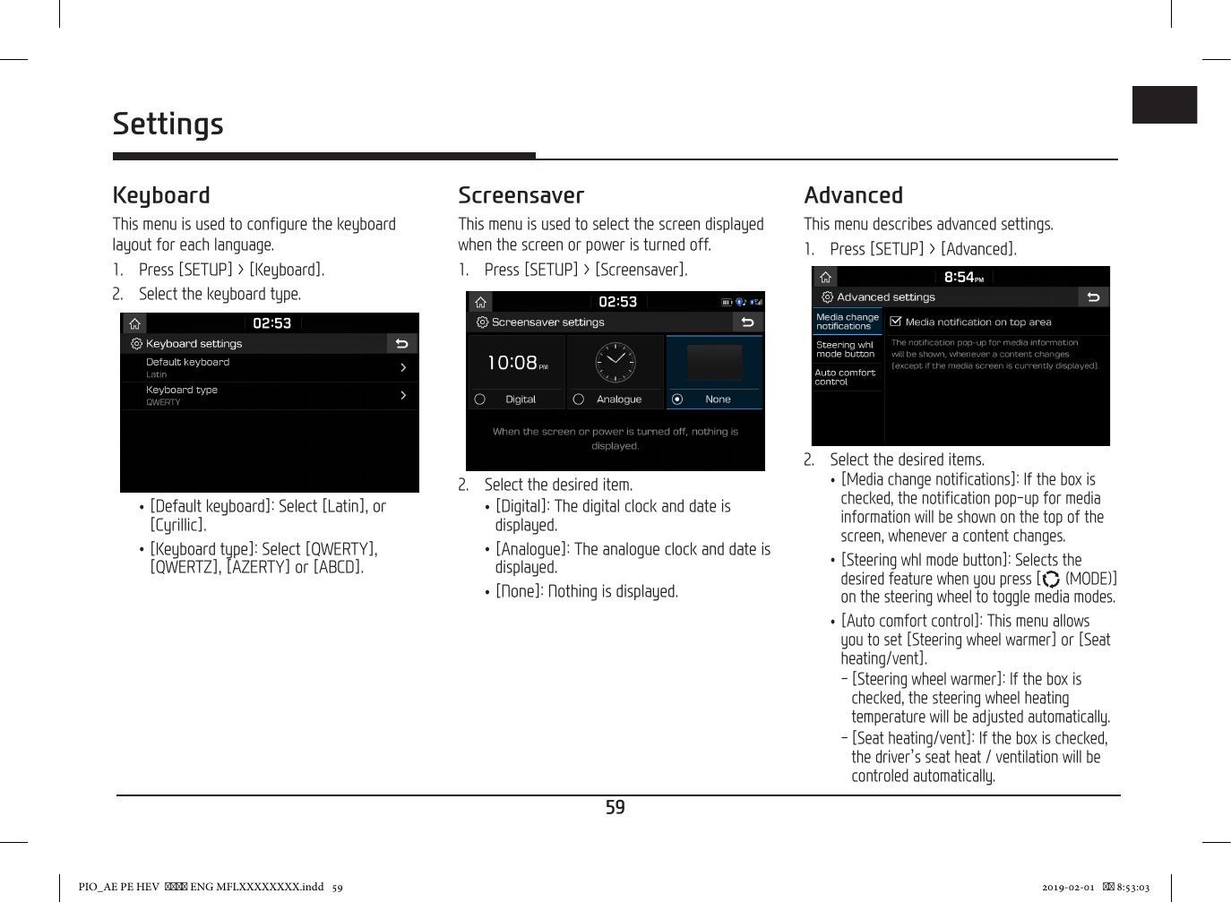 59ENGSettingsKeyboardThis menu is used to configure the keyboard layout for each language.1.  Press [SETUP] &gt; [Keyboard].2.  Select the keyboard type. •[Default keyboard]: Select [Latin], or [Cyrillic]. •[Keyboard type]: Select [QWERTY], [QWERTZ], [AZERTY] or [ABCD].ScreensaverThis menu is used to select the screen displayed when the screen or power is turned off.1.  Press [SETUP] &gt; [Screensaver].2.  Select the desired item. •[Digital]: The digital clock and date is displayed. •[Analogue]: The analogue clock and date is displayed. •[None]: Nothing is displayed.AdvancedThis menu describes advanced settings.1.   Press [SETUP] &gt; [Advanced].2.   Select the desired items. •[Media change notifications]: If the box is checked, the notification pop-up for media information will be shown on the top of the screen, whenever a content changes. •[Steering whl mode button]: Selects the desired feature when you press [  (MODE)] on the steering wheel to toggle media modes. •[Auto comfort control]: This menu allows you to set [Steering wheel warmer] or [Seat heating/vent]. - [Steering wheel warmer]: If the box is checked, the steering wheel heating temperature will be adjusted automatically. - [Seat heating/vent]: If the box is checked, the driver’s seat heat / ventilation will be controled automatically.PIO_AE PE HEV   ENG MFLXXXXXXXX.indd   59 2019-02-01    8:53:03
