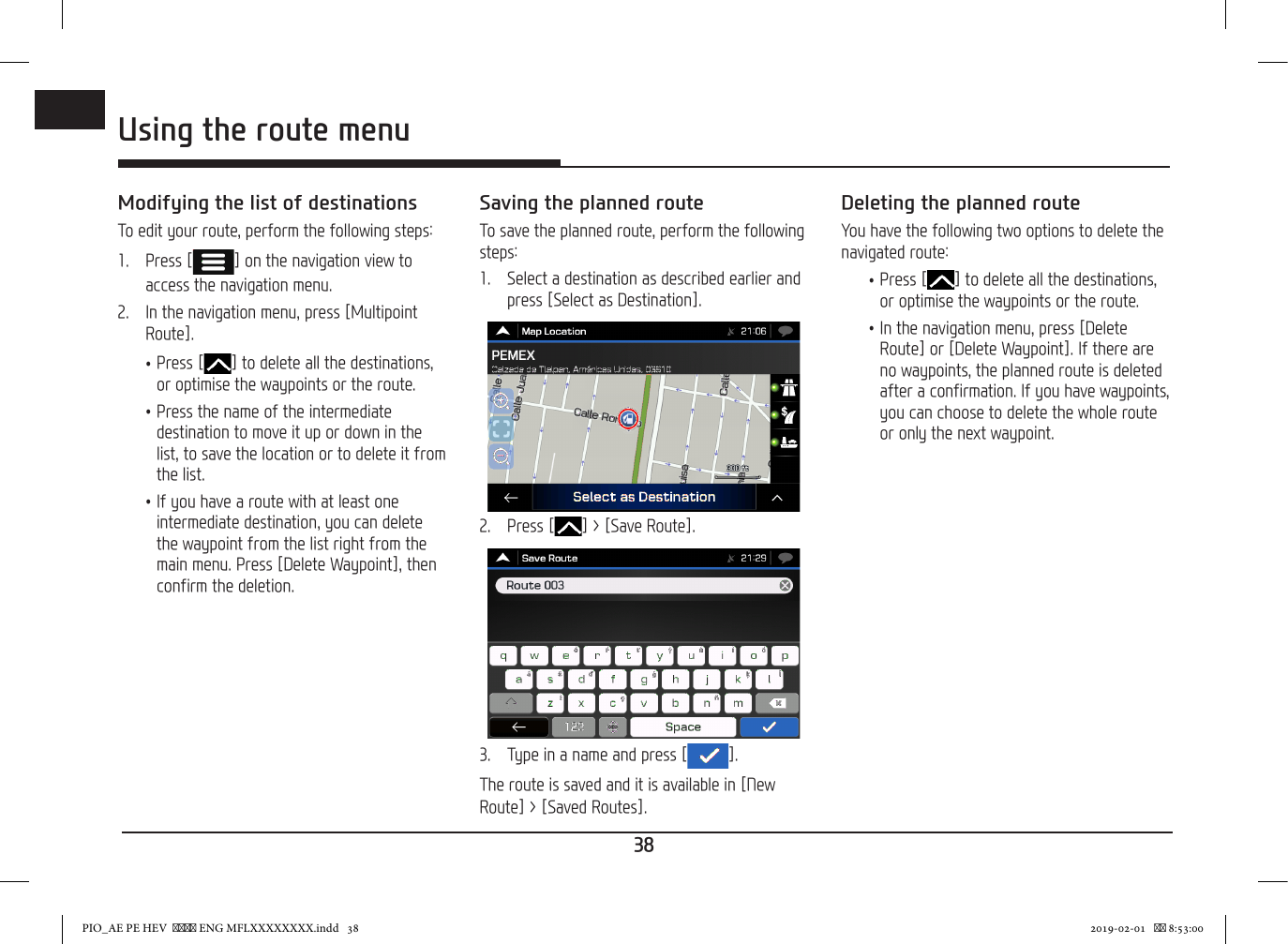 38ENGUsing the route menuModifying the list of destinationsTo edit your route, perform the following steps:1.   Press [ ] on the navigation view to access the navigation menu.2.   In the navigation menu, press [Multipoint Route]. •Press [ ] to delete all the destinations, or optimise the waypoints or the route. •Press the name of the intermediate destination to move it up or down in the list, to save the location or to delete it from the list. •If you have a route with at least one intermediate destination, you can delete the waypoint from the list right from the main menu. Press [Delete Waypoint], then confirm the deletion.Saving the planned routeTo save the planned route, perform the following steps:1.   Select a destination as described earlier and press [Select as Destination].2.   Press [ ] &gt; [Save Route].3.  Type in a name and press [ ].The route is saved and it is available in [New Route] &gt; [Saved Routes].Deleting the planned routeYou have the following two options to delete the navigated route: •Press [ ] to delete all the destinations, or optimise the waypoints or the route. •In the navigation menu, press [Delete Route] or [Delete Waypoint]. If there are no waypoints, the planned route is deleted after a confirmation. If you have waypoints, you can choose to delete the whole route or only the next waypoint.PIO_AE PE HEV   ENG MFLXXXXXXXX.indd   38 2019-02-01    8:53:00