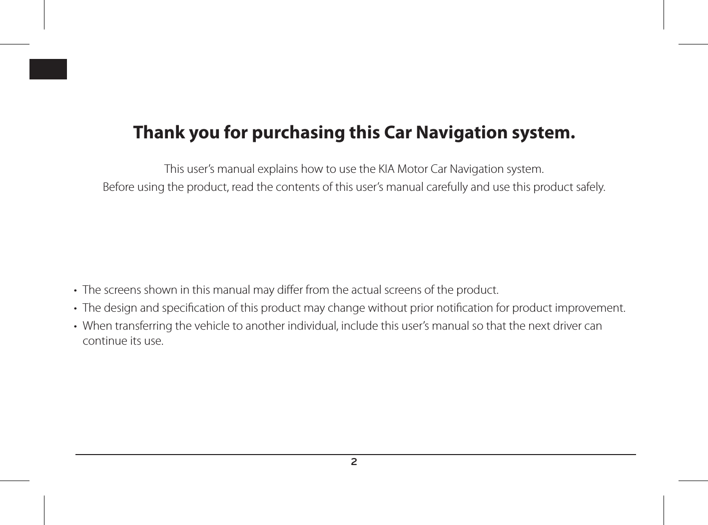2ENGThank you for purchasing this Car Navigation system.This user’s manual explains how to use the KIA Motor Car Navigation system.Before using the product, read the contents of this user’s manual carefully and use this product safely.• The screens shown in this manual may dier from the actual screens of the product.• The design and specication of this product may change without prior notication for product improvement.• When transferring the vehicle to another individual, include this user’s manual so that the next driver can continue its use.    