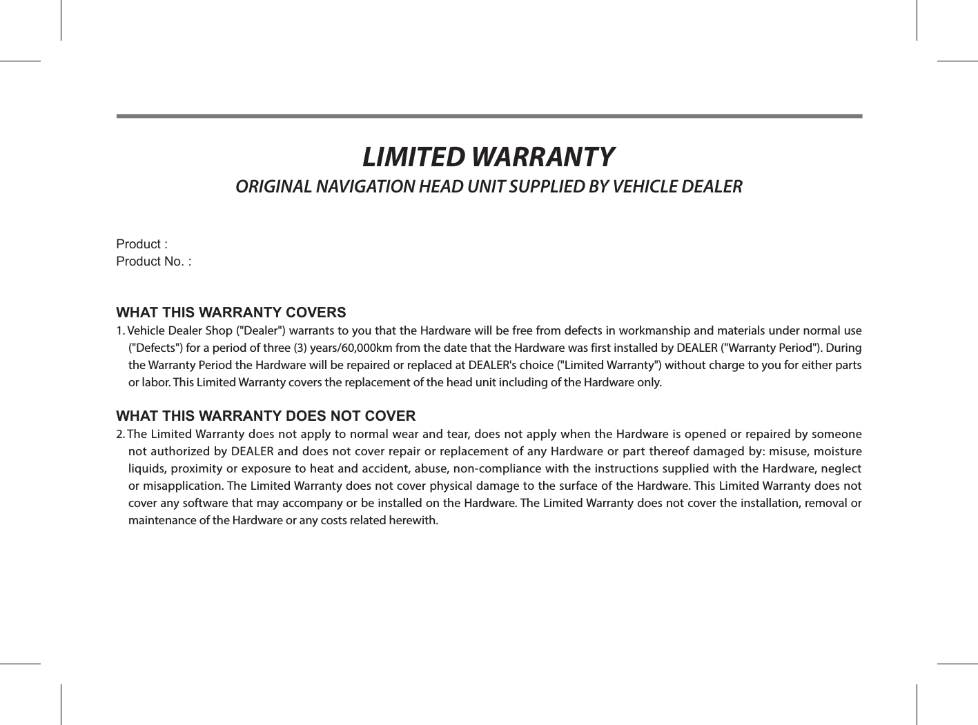 LIMITED WARRANTY ORIGINAL NAVIGATION HEAD UNIT SUPPLIED BY VEHICLE DEALERProduct : Product No. :WHAT THIS WARRANTY COVERS1.  Vehicle Dealer Shop (&quot;Dealer&quot;) warrants to you that the Hardware will be free from defects in workmanship and materials under normal use (&quot;Defects&quot;) for a period of three (3) years/60,000km from the date that the Hardware was first installed by DEALER (&quot;Warranty Period&quot;). During the Warranty Period the Hardware will be repaired or replaced at DEALER&apos;s choice (&quot;Limited Warranty&quot;) without charge to you for either parts or labor. This Limited Warranty covers the replacement of the head unit including of the Hardware only.WHAT THIS WARRANTY DOES NOT COVER2.   The Limited Warranty does not apply to normal wear and tear, does not apply when the Hardware is opened or repaired by someone not authorized by DEALER and does not cover repair or replacement of any Hardware or part thereof damaged by: misuse, moisture liquids, proximity or exposure to heat and accident, abuse, non-compliance with the instructions supplied with the Hardware, neglect or misapplication. The Limited Warranty does not cover physical damage to the surface of the Hardware. This Limited Warranty does not cover any software that may accompany or be installed on the Hardware. The Limited Warranty does not cover the installation, removal or maintenance of the Hardware or any costs related herewith.