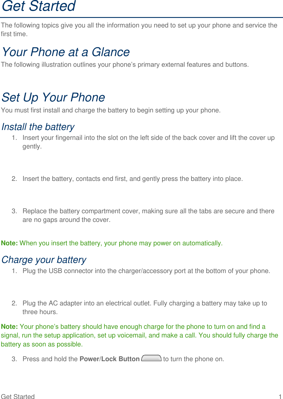 Get Started  1 Get Started The following topics give you all the information you need to set up your phone and service the first time. Your Phone at a Glance The following illustration outlines your phone‘s primary external features and buttons.  Set Up Your Phone You must first install and charge the battery to begin setting up your phone. Install the battery 1.  Insert your fingernail into the slot on the left side of the back cover and lift the cover up gently.   2.  Insert the battery, contacts end first, and gently press the battery into place.   3.  Replace the battery compartment cover, making sure all the tabs are secure and there are no gaps around the cover.  Note: When you insert the battery, your phone may power on automatically. Charge your battery 1.  Plug the USB connector into the charger/accessory port at the bottom of your phone.   2.  Plug the AC adapter into an electrical outlet. Fully charging a battery may take up to three hours. Note: Your phone‘s battery should have enough charge for the phone to turn on and find a signal, run the setup application, set up voicemail, and make a call. You should fully charge the battery as soon as possible. 3.  Press and hold the Power/Lock Button   to turn the phone on. 