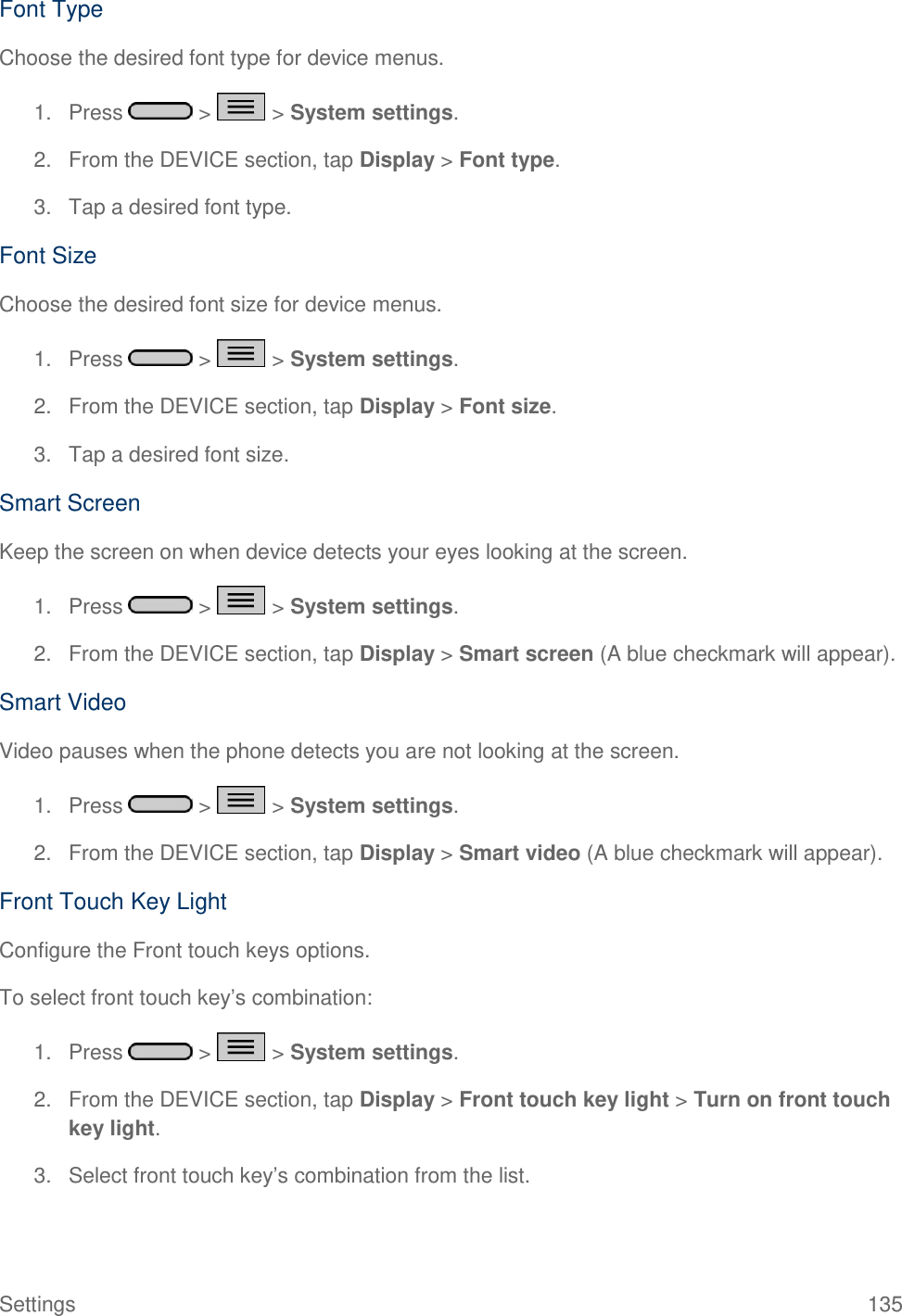 Settings  135 Font Type Choose the desired font type for device menus. 1.  Press   &gt;   &gt; System settings. 2.  From the DEVICE section, tap Display &gt; Font type. 3.  Tap a desired font type. Font Size Choose the desired font size for device menus. 1.  Press   &gt;   &gt; System settings. 2.  From the DEVICE section, tap Display &gt; Font size. 3.  Tap a desired font size. Smart Screen Keep the screen on when device detects your eyes looking at the screen. 1.  Press   &gt;   &gt; System settings. 2.  From the DEVICE section, tap Display &gt; Smart screen (A blue checkmark will appear). Smart Video Video pauses when the phone detects you are not looking at the screen. 1.  Press   &gt;   &gt; System settings. 2.  From the DEVICE section, tap Display &gt; Smart video (A blue checkmark will appear). Front Touch Key Light Configure the Front touch keys options. To select front touch key‘s combination: 1.  Press   &gt;   &gt; System settings. 2.  From the DEVICE section, tap Display &gt; Front touch key light &gt; Turn on front touch key light. 3.  Select front touch key‘s combination from the list. 
