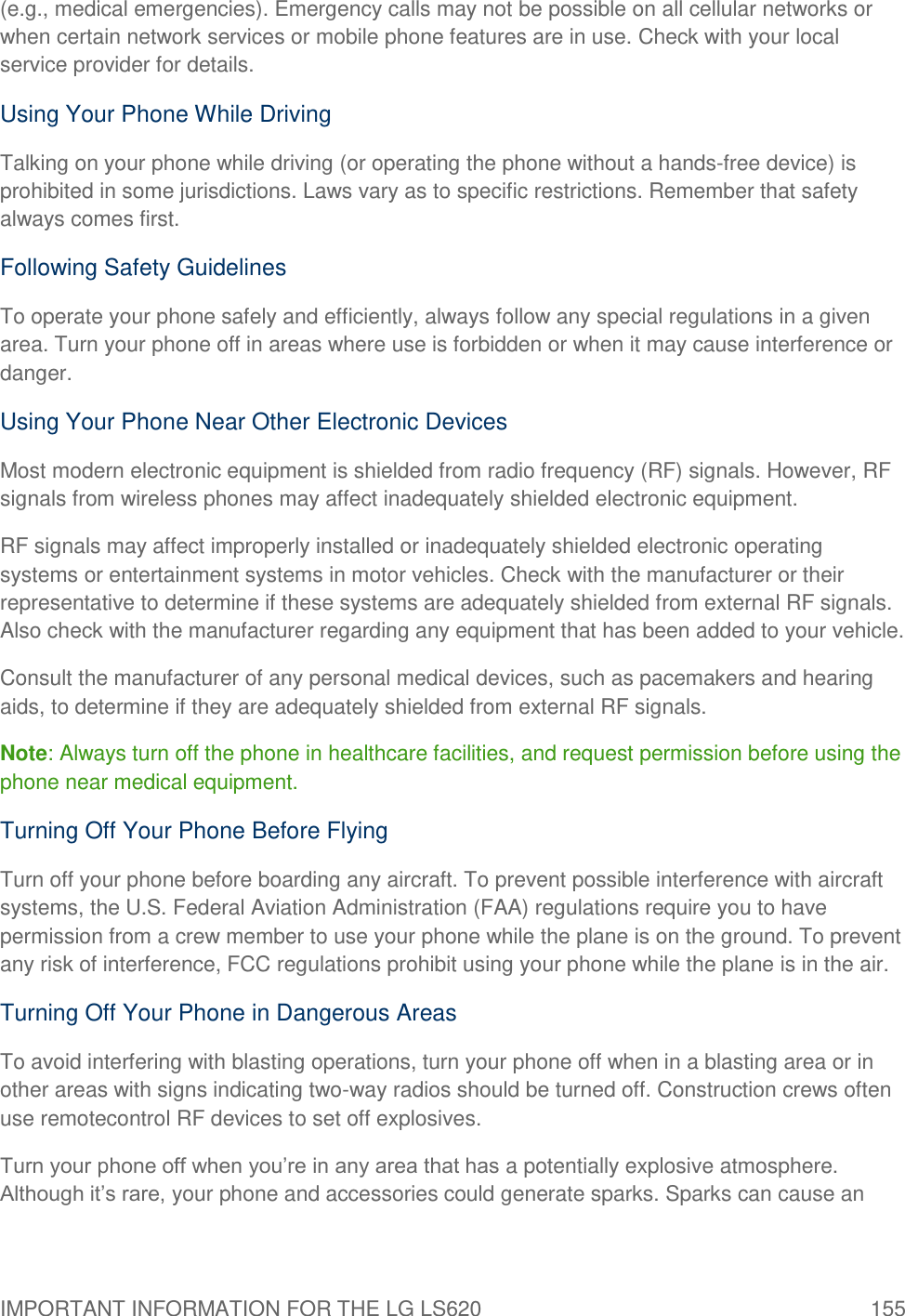 IMPORTANT INFORMATION FOR THE LG LS620  155 (e.g., medical emergencies). Emergency calls may not be possible on all cellular networks or when certain network services or mobile phone features are in use. Check with your local service provider for details. Using Your Phone While Driving Talking on your phone while driving (or operating the phone without a hands-free device) is prohibited in some jurisdictions. Laws vary as to specific restrictions. Remember that safety always comes first. Following Safety Guidelines To operate your phone safely and efficiently, always follow any special regulations in a given area. Turn your phone off in areas where use is forbidden or when it may cause interference or danger. Using Your Phone Near Other Electronic Devices Most modern electronic equipment is shielded from radio frequency (RF) signals. However, RF signals from wireless phones may affect inadequately shielded electronic equipment. RF signals may affect improperly installed or inadequately shielded electronic operating systems or entertainment systems in motor vehicles. Check with the manufacturer or their representative to determine if these systems are adequately shielded from external RF signals. Also check with the manufacturer regarding any equipment that has been added to your vehicle. Consult the manufacturer of any personal medical devices, such as pacemakers and hearing aids, to determine if they are adequately shielded from external RF signals. Note: Always turn off the phone in healthcare facilities, and request permission before using the phone near medical equipment. Turning Off Your Phone Before Flying Turn off your phone before boarding any aircraft. To prevent possible interference with aircraft systems, the U.S. Federal Aviation Administration (FAA) regulations require you to have permission from a crew member to use your phone while the plane is on the ground. To prevent any risk of interference, FCC regulations prohibit using your phone while the plane is in the air. Turning Off Your Phone in Dangerous Areas To avoid interfering with blasting operations, turn your phone off when in a blasting area or in other areas with signs indicating two-way radios should be turned off. Construction crews often use remotecontrol RF devices to set off explosives. Turn your phone off when you‘re in any area that has a potentially explosive atmosphere. Although it‘s rare, your phone and accessories could generate sparks. Sparks can cause an 