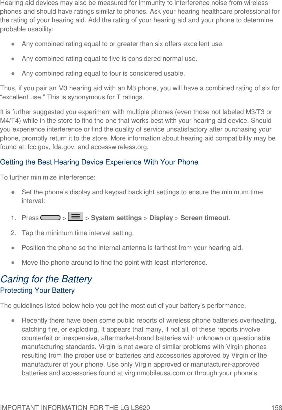 IMPORTANT INFORMATION FOR THE LG LS620  158 Hearing aid devices may also be measured for immunity to interference noise from wireless phones and should have ratings similar to phones. Ask your hearing healthcare professional for the rating of your hearing aid. Add the rating of your hearing aid and your phone to determine probable usability: ● Any combined rating equal to or greater than six offers excellent use. ● Any combined rating equal to five is considered normal use. ● Any combined rating equal to four is considered usable. Thus, if you pair an M3 hearing aid with an M3 phone, you will have a combined rating of six for ―excellent use.‖ This is synonymous for T ratings. It is further suggested you experiment with multiple phones (even those not labeled M3/T3 or M4/T4) while in the store to find the one that works best with your hearing aid device. Should you experience interference or find the quality of service unsatisfactory after purchasing your phone, promptly return it to the store. More information about hearing aid compatibility may be found at: fcc.gov, fda.gov, and accesswireless.org. Getting the Best Hearing Device Experience With Your Phone To further minimize interference: ● Set the phone‘s display and keypad backlight settings to ensure the minimum time interval: 1.  Press   &gt;   &gt; System settings &gt; Display &gt; Screen timeout. 2.  Tap the minimum time interval setting. ● Position the phone so the internal antenna is farthest from your hearing aid. ● Move the phone around to find the point with least interference. Caring for the Battery Protecting Your Battery The guidelines listed below help you get the most out of your battery‘s performance. ● Recently there have been some public reports of wireless phone batteries overheating, catching fire, or exploding. It appears that many, if not all, of these reports involve counterfeit or inexpensive, aftermarket-brand batteries with unknown or questionable manufacturing standards. Virgin is not aware of similar problems with Virgin phones resulting from the proper use of batteries and accessories approved by Virgin or the manufacturer of your phone. Use only Virgin approved or manufacturer-approved batteries and accessories found at virginmobileusa.com or through your phone‘s 