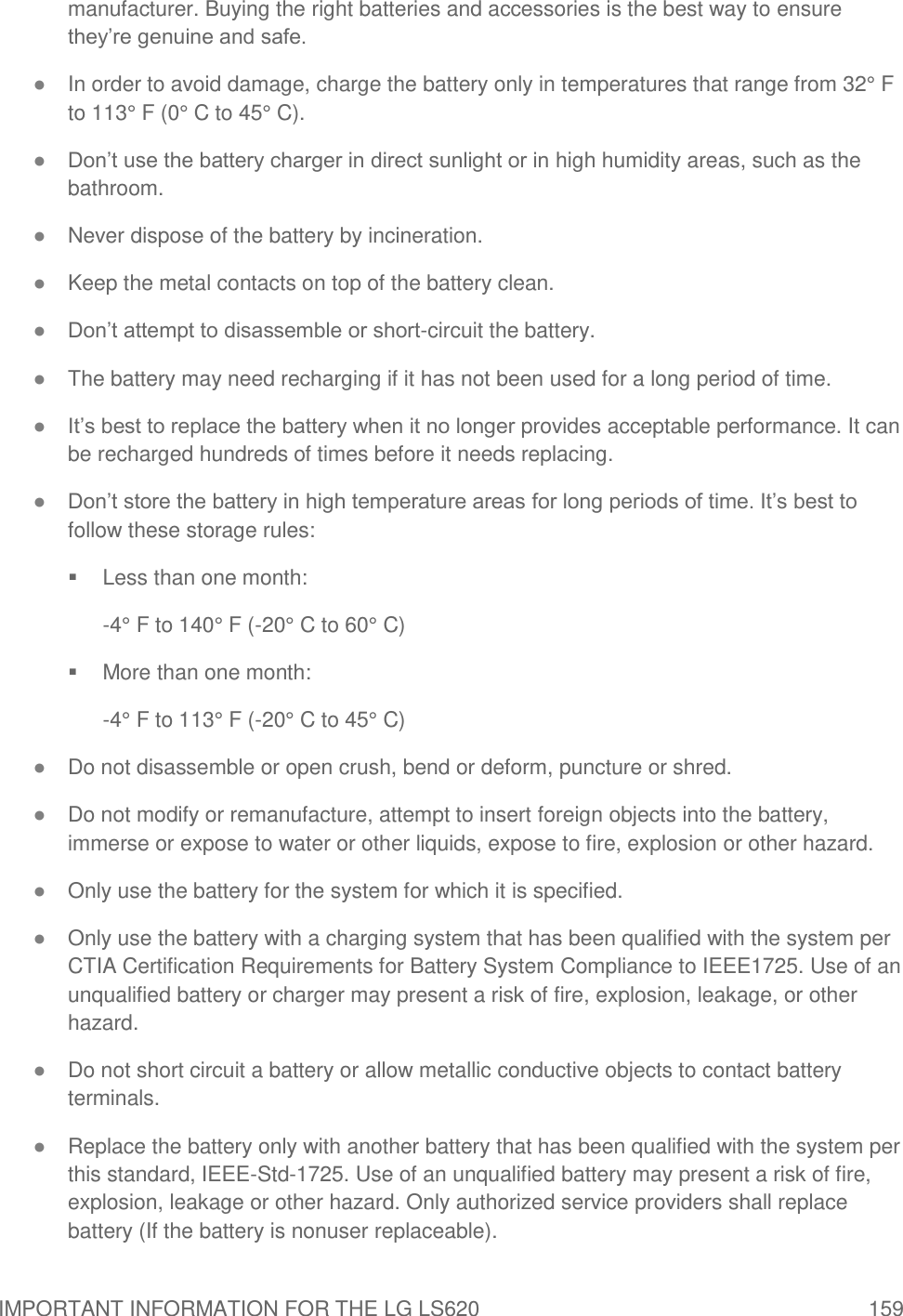 IMPORTANT INFORMATION FOR THE LG LS620  159 manufacturer. Buying the right batteries and accessories is the best way to ensure they‘re genuine and safe. ● In order to avoid damage, charge the battery only in temperatures that range from 32° F to 113° F (0° C to 45° C). ● Don‘t use the battery charger in direct sunlight or in high humidity areas, such as the bathroom. ● Never dispose of the battery by incineration.  ● Keep the metal contacts on top of the battery clean. ● Don‘t attempt to disassemble or short-circuit the battery. ● The battery may need recharging if it has not been used for a long period of time. ● It‘s best to replace the battery when it no longer provides acceptable performance. It can be recharged hundreds of times before it needs replacing. ● Don‘t store the battery in high temperature areas for long periods of time. It‘s best to follow these storage rules:   Less than one month: -4° F to 140° F (-20° C to 60° C)   More than one month: -4° F to 113° F (-20° C to 45° C) ● Do not disassemble or open crush, bend or deform, puncture or shred. ● Do not modify or remanufacture, attempt to insert foreign objects into the battery, immerse or expose to water or other liquids, expose to fire, explosion or other hazard. ● Only use the battery for the system for which it is specified. ● Only use the battery with a charging system that has been qualified with the system per CTIA Certification Requirements for Battery System Compliance to IEEE1725. Use of an unqualified battery or charger may present a risk of fire, explosion, leakage, or other hazard. ● Do not short circuit a battery or allow metallic conductive objects to contact battery terminals. ● Replace the battery only with another battery that has been qualified with the system per this standard, IEEE-Std-1725. Use of an unqualified battery may present a risk of fire, explosion, leakage or other hazard. Only authorized service providers shall replace battery (If the battery is nonuser replaceable). 