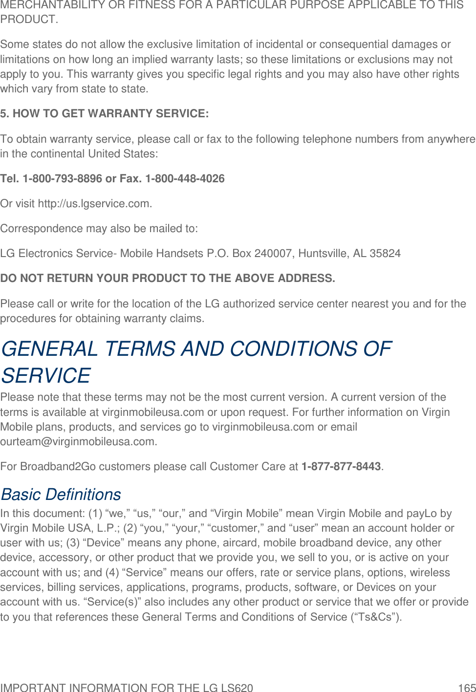 IMPORTANT INFORMATION FOR THE LG LS620  165 MERCHANTABILITY OR FITNESS FOR A PARTICULAR PURPOSE APPLICABLE TO THIS PRODUCT. Some states do not allow the exclusive limitation of incidental or consequential damages or limitations on how long an implied warranty lasts; so these limitations or exclusions may not apply to you. This warranty gives you specific legal rights and you may also have other rights which vary from state to state. 5. HOW TO GET WARRANTY SERVICE: To obtain warranty service, please call or fax to the following telephone numbers from anywhere in the continental United States: Tel. 1-800-793-8896 or Fax. 1-800-448-4026 Or visit http://us.lgservice.com. Correspondence may also be mailed to: LG Electronics Service- Mobile Handsets P.O. Box 240007, Huntsville, AL 35824 DO NOT RETURN YOUR PRODUCT TO THE ABOVE ADDRESS. Please call or write for the location of the LG authorized service center nearest you and for the procedures for obtaining warranty claims. GENERAL TERMS AND CONDITIONS OF SERVICE Please note that these terms may not be the most current version. A current version of the terms is available at virginmobileusa.com or upon request. For further information on Virgin Mobile plans, products, and services go to virginmobileusa.com or email ourteam@virginmobileusa.com. For Broadband2Go customers please call Customer Care at 1-877-877-8443. Basic Definitions In this document: (1) ―we,‖ ―us,‖ ―our,‖ and ―Virgin Mobile‖ mean Virgin Mobile and payLo by Virgin Mobile USA, L.P.; (2) ―you,‖ ―your,‖ ―customer,‖ and ―user‖ mean an account holder or user with us; (3) ―Device‖ means any phone, aircard, mobile broadband device, any other device, accessory, or other product that we provide you, we sell to you, or is active on your account with us; and (4) ―Service‖ means our offers, rate or service plans, options, wireless services, billing services, applications, programs, products, software, or Devices on your account with us. ―Service(s)‖ also includes any other product or service that we offer or provide to you that references these General Terms and Conditions of Service (―Ts&amp;Cs‖). 