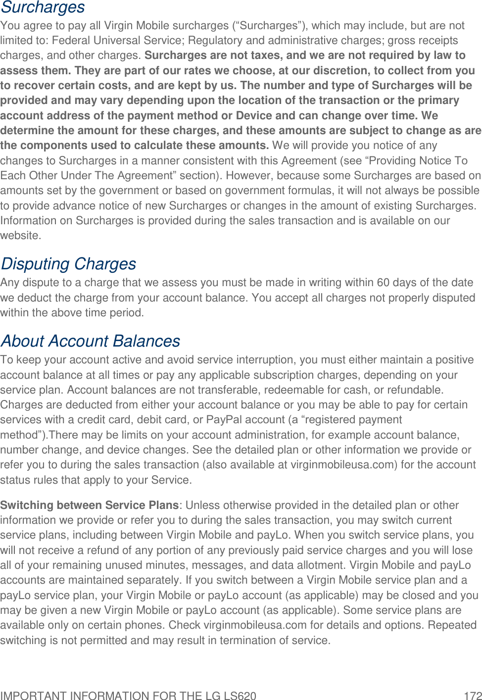 IMPORTANT INFORMATION FOR THE LG LS620  172 Surcharges You agree to pay all Virgin Mobile surcharges (―Surcharges‖), which may include, but are not limited to: Federal Universal Service; Regulatory and administrative charges; gross receipts charges, and other charges. Surcharges are not taxes, and we are not required by law to assess them. They are part of our rates we choose, at our discretion, to collect from you to recover certain costs, and are kept by us. The number and type of Surcharges will be provided and may vary depending upon the location of the transaction or the primary account address of the payment method or Device and can change over time. We determine the amount for these charges, and these amounts are subject to change as are the components used to calculate these amounts. We will provide you notice of any changes to Surcharges in a manner consistent with this Agreement (see ―Providing Notice To Each Other Under The Agreement‖ section). However, because some Surcharges are based on amounts set by the government or based on government formulas, it will not always be possible to provide advance notice of new Surcharges or changes in the amount of existing Surcharges. Information on Surcharges is provided during the sales transaction and is available on our website. Disputing Charges Any dispute to a charge that we assess you must be made in writing within 60 days of the date we deduct the charge from your account balance. You accept all charges not properly disputed within the above time period. About Account Balances To keep your account active and avoid service interruption, you must either maintain a positive account balance at all times or pay any applicable subscription charges, depending on your service plan. Account balances are not transferable, redeemable for cash, or refundable. Charges are deducted from either your account balance or you may be able to pay for certain services with a credit card, debit card, or PayPal account (a ―registered payment method‖).There may be limits on your account administration, for example account balance, number change, and device changes. See the detailed plan or other information we provide or refer you to during the sales transaction (also available at virginmobileusa.com) for the account status rules that apply to your Service.  Switching between Service Plans: Unless otherwise provided in the detailed plan or other information we provide or refer you to during the sales transaction, you may switch current service plans, including between Virgin Mobile and payLo. When you switch service plans, you will not receive a refund of any portion of any previously paid service charges and you will lose all of your remaining unused minutes, messages, and data allotment. Virgin Mobile and payLo accounts are maintained separately. If you switch between a Virgin Mobile service plan and a payLo service plan, your Virgin Mobile or payLo account (as applicable) may be closed and you may be given a new Virgin Mobile or payLo account (as applicable). Some service plans are available only on certain phones. Check virginmobileusa.com for details and options. Repeated switching is not permitted and may result in termination of service. 