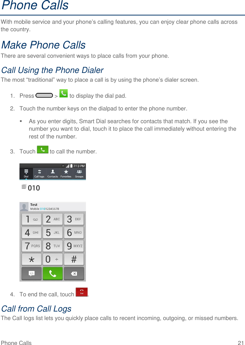 Phone Calls  21 Phone Calls With mobile service and your phone‘s calling features, you can enjoy clear phone calls across the country. Make Phone Calls There are several convenient ways to place calls from your phone. Call Using the Phone Dialer The most ―traditional‖ way to place a call is by using the phone‘s dialer screen.  1.  Press   &gt;   to display the dial pad. 2.  Touch the number keys on the dialpad to enter the phone number.   As you enter digits, Smart Dial searches for contacts that match. If you see the number you want to dial, touch it to place the call immediately without entering the rest of the number. 3.  Touch   to call the number.   4.  To end the call, touch  . Call from Call Logs The Call logs list lets you quickly place calls to recent incoming, outgoing, or missed numbers. 