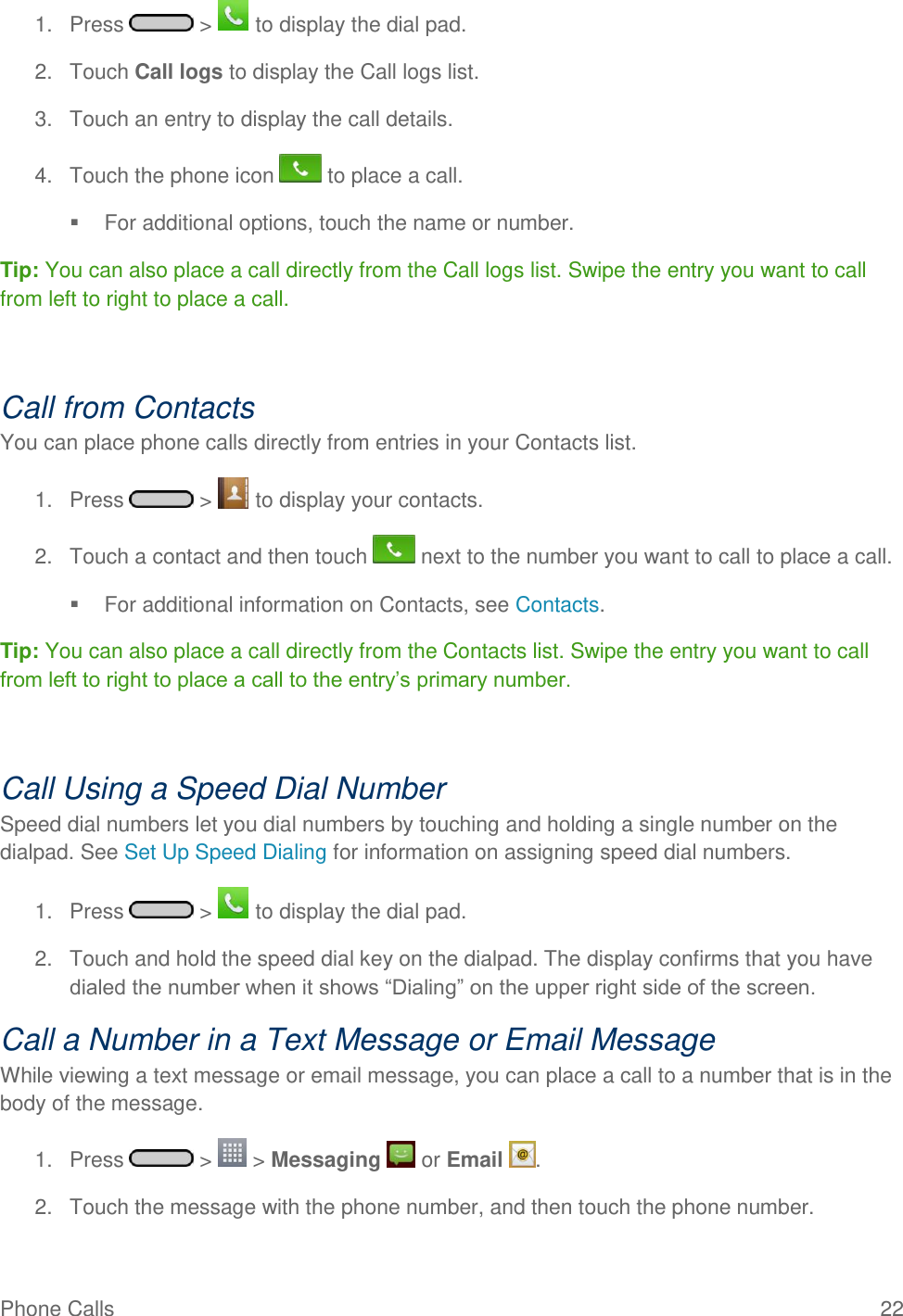 Phone Calls  22 1.  Press   &gt;   to display the dial pad. 2.  Touch Call logs to display the Call logs list. 3.  Touch an entry to display the call details. 4.  Touch the phone icon   to place a call.   For additional options, touch the name or number. Tip: You can also place a call directly from the Call logs list. Swipe the entry you want to call from left to right to place a call.   Call from Contacts You can place phone calls directly from entries in your Contacts list. 1.  Press   &gt;   to display your contacts. 2.  Touch a contact and then touch   next to the number you want to call to place a call.   For additional information on Contacts, see Contacts. Tip: You can also place a call directly from the Contacts list. Swipe the entry you want to call from left to right to place a call to the entry‘s primary number.   Call Using a Speed Dial Number Speed dial numbers let you dial numbers by touching and holding a single number on the dialpad. See Set Up Speed Dialing for information on assigning speed dial numbers. 1.  Press   &gt;   to display the dial pad. 2.  Touch and hold the speed dial key on the dialpad. The display confirms that you have dialed the number when it shows ―Dialing‖ on the upper right side of the screen. Call a Number in a Text Message or Email Message While viewing a text message or email message, you can place a call to a number that is in the body of the message.  1.  Press   &gt;   &gt; Messaging   or Email  . 2.  Touch the message with the phone number, and then touch the phone number. 