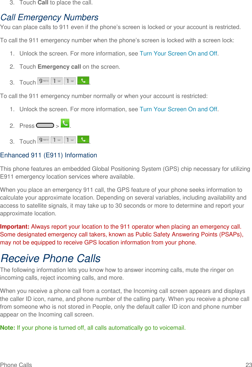 Phone Calls  23 3.  Touch Call to place the call. Call Emergency Numbers You can place calls to 911 even if the phone‘s screen is locked or your account is restricted. To call the 911 emergency number when the phone‘s screen is locked with a screen lock: 1.  Unlock the screen. For more information, see Turn Your Screen On and Off. 2.  Touch Emergency call on the screen. 3.  Touch        . To call the 911 emergency number normally or when your account is restricted: 1.  Unlock the screen. For more information, see Turn Your Screen On and Off. 2.  Press   &gt;  . 3.  Touch        . Enhanced 911 (E911) Information This phone features an embedded Global Positioning System (GPS) chip necessary for utilizing E911 emergency location services where available. When you place an emergency 911 call, the GPS feature of your phone seeks information to calculate your approximate location. Depending on several variables, including availability and access to satellite signals, it may take up to 30 seconds or more to determine and report your approximate location. Important: Always report your location to the 911 operator when placing an emergency call. Some designated emergency call takers, known as Public Safety Answering Points (PSAPs), may not be equipped to receive GPS location information from your phone. Receive Phone Calls The following information lets you know how to answer incoming calls, mute the ringer on incoming calls, reject incoming calls, and more. When you receive a phone call from a contact, the Incoming call screen appears and displays the caller ID icon, name, and phone number of the calling party. When you receive a phone call from someone who is not stored in People, only the default caller ID icon and phone number appear on the Incoming call screen. Note: If your phone is turned off, all calls automatically go to voicemail. 