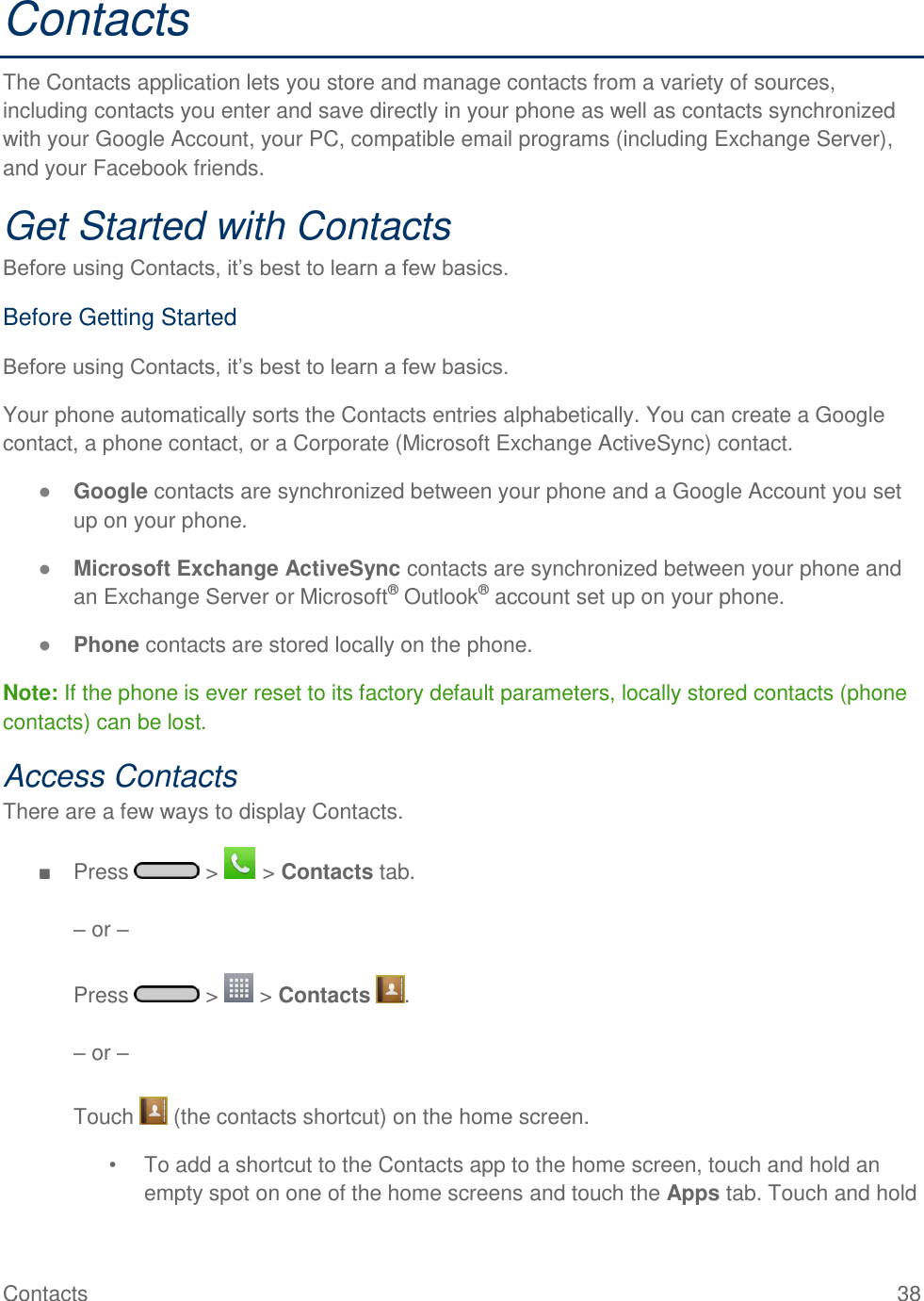 Contacts  38 Contacts The Contacts application lets you store and manage contacts from a variety of sources, including contacts you enter and save directly in your phone as well as contacts synchronized with your Google Account, your PC, compatible email programs (including Exchange Server), and your Facebook friends. Get Started with Contacts Before using Contacts, it‘s best to learn a few basics. Before Getting Started Before using Contacts, it‘s best to learn a few basics. Your phone automatically sorts the Contacts entries alphabetically. You can create a Google contact, a phone contact, or a Corporate (Microsoft Exchange ActiveSync) contact. ● Google contacts are synchronized between your phone and a Google Account you set up on your phone. ● Microsoft Exchange ActiveSync contacts are synchronized between your phone and an Exchange Server or Microsoft® Outlook® account set up on your phone. ● Phone contacts are stored locally on the phone. Note: If the phone is ever reset to its factory default parameters, locally stored contacts (phone contacts) can be lost. Access Contacts There are a few ways to display Contacts. ■  Press   &gt;   &gt; Contacts tab.  – or –   Press   &gt;   &gt; Contacts  .  – or –  Touch   (the contacts shortcut) on the home screen. •  To add a shortcut to the Contacts app to the home screen, touch and hold an empty spot on one of the home screens and touch the Apps tab. Touch and hold 