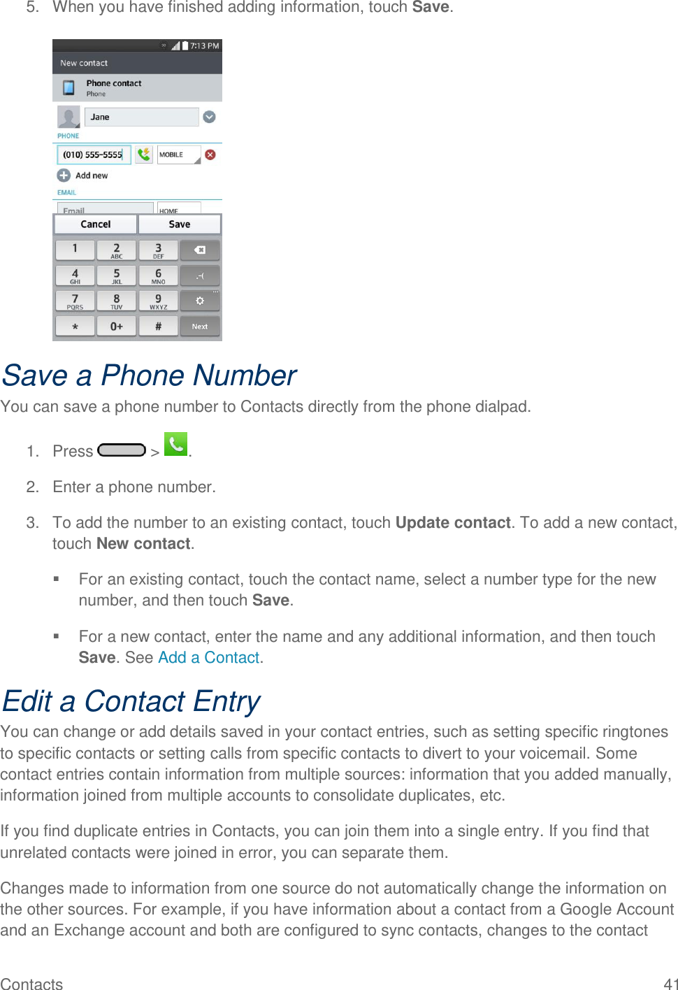 Contacts  41 5.  When you have finished adding information, touch Save.   Save a Phone Number You can save a phone number to Contacts directly from the phone dialpad. 1.  Press   &gt;  . 2.  Enter a phone number. 3.  To add the number to an existing contact, touch Update contact. To add a new contact, touch New contact.   For an existing contact, touch the contact name, select a number type for the new number, and then touch Save.   For a new contact, enter the name and any additional information, and then touch Save. See Add a Contact. Edit a Contact Entry You can change or add details saved in your contact entries, such as setting specific ringtones to specific contacts or setting calls from specific contacts to divert to your voicemail. Some contact entries contain information from multiple sources: information that you added manually, information joined from multiple accounts to consolidate duplicates, etc. If you find duplicate entries in Contacts, you can join them into a single entry. If you find that unrelated contacts were joined in error, you can separate them. Changes made to information from one source do not automatically change the information on the other sources. For example, if you have information about a contact from a Google Account and an Exchange account and both are configured to sync contacts, changes to the contact 