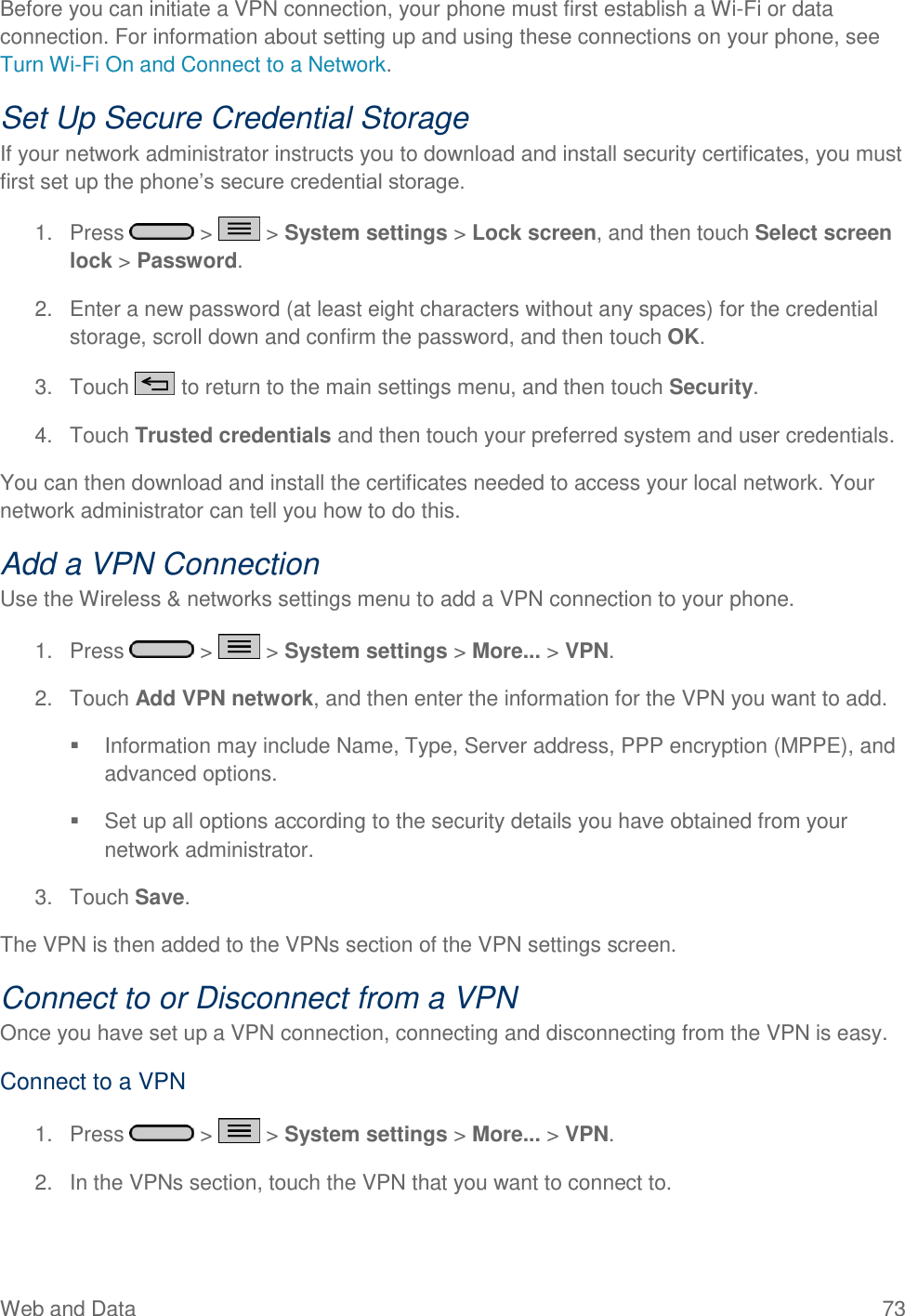 Web and Data  73 Before you can initiate a VPN connection, your phone must first establish a Wi-Fi or data connection. For information about setting up and using these connections on your phone, see Turn Wi-Fi On and Connect to a Network. Set Up Secure Credential Storage If your network administrator instructs you to download and install security certificates, you must first set up the phone‘s secure credential storage. 1.  Press   &gt;   &gt; System settings &gt; Lock screen, and then touch Select screen lock &gt; Password. 2.  Enter a new password (at least eight characters without any spaces) for the credential storage, scroll down and confirm the password, and then touch OK. 3.  Touch   to return to the main settings menu, and then touch Security. 4.  Touch Trusted credentials and then touch your preferred system and user credentials. You can then download and install the certificates needed to access your local network. Your network administrator can tell you how to do this. Add a VPN Connection Use the Wireless &amp; networks settings menu to add a VPN connection to your phone. 1.  Press   &gt;   &gt; System settings &gt; More... &gt; VPN. 2.  Touch Add VPN network, and then enter the information for the VPN you want to add.   Information may include Name, Type, Server address, PPP encryption (MPPE), and advanced options.   Set up all options according to the security details you have obtained from your network administrator. 3.  Touch Save. The VPN is then added to the VPNs section of the VPN settings screen. Connect to or Disconnect from a VPN Once you have set up a VPN connection, connecting and disconnecting from the VPN is easy. Connect to a VPN 1.  Press   &gt;   &gt; System settings &gt; More... &gt; VPN. 2.  In the VPNs section, touch the VPN that you want to connect to. 