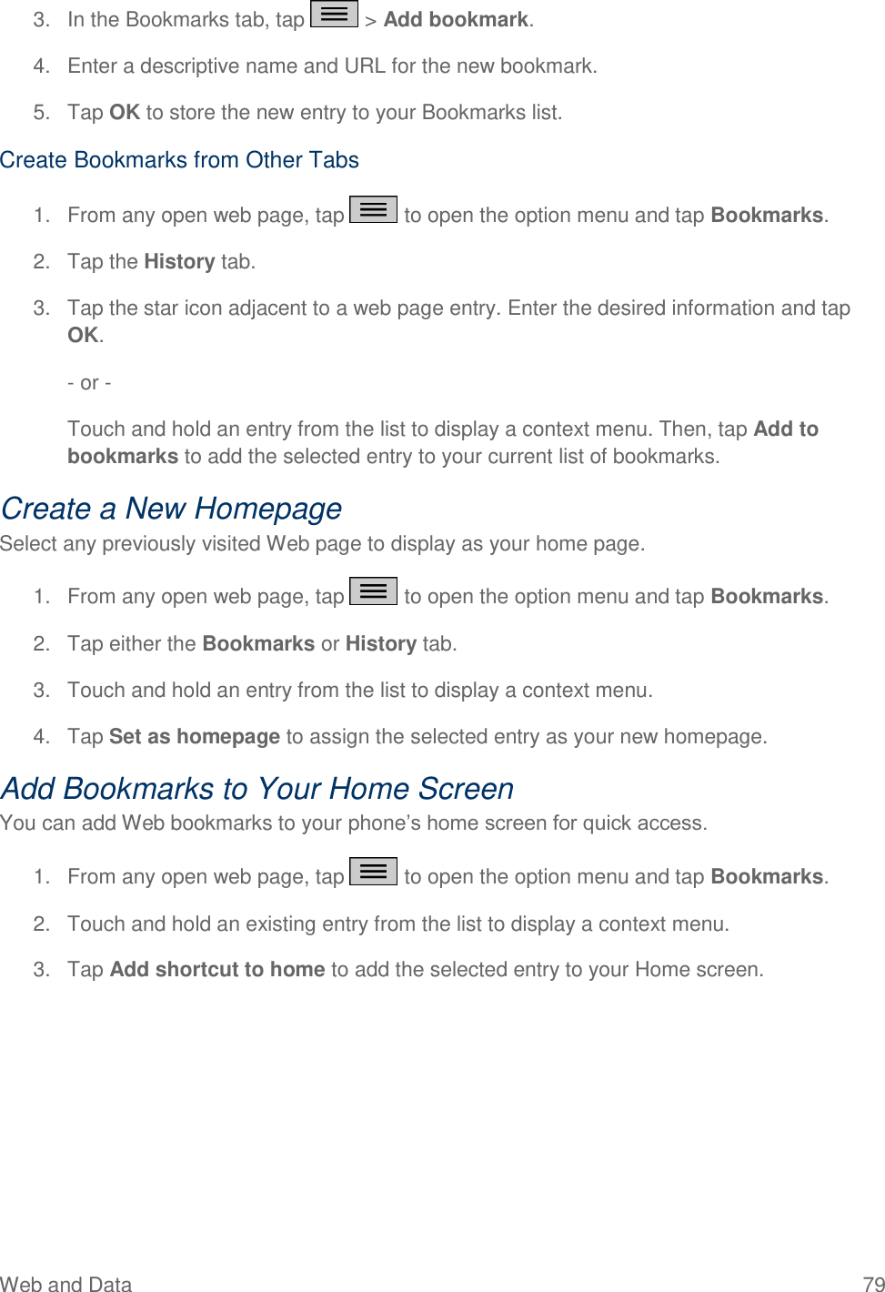 Web and Data  79 3.  In the Bookmarks tab, tap   &gt; Add bookmark.  4.  Enter a descriptive name and URL for the new bookmark.  5.  Tap OK to store the new entry to your Bookmarks list. Create Bookmarks from Other Tabs 1.  From any open web page, tap   to open the option menu and tap Bookmarks.  2.  Tap the History tab.  3.  Tap the star icon adjacent to a web page entry. Enter the desired information and tap OK.  - or -  Touch and hold an entry from the list to display a context menu. Then, tap Add to bookmarks to add the selected entry to your current list of bookmarks. Create a New Homepage Select any previously visited Web page to display as your home page. 1.  From any open web page, tap   to open the option menu and tap Bookmarks.  2.  Tap either the Bookmarks or History tab.  3.  Touch and hold an entry from the list to display a context menu.  4.  Tap Set as homepage to assign the selected entry as your new homepage. Add Bookmarks to Your Home Screen You can add Web bookmarks to your phone‘s home screen for quick access. 1.  From any open web page, tap   to open the option menu and tap Bookmarks.  2.  Touch and hold an existing entry from the list to display a context menu.  3.  Tap Add shortcut to home to add the selected entry to your Home screen. 