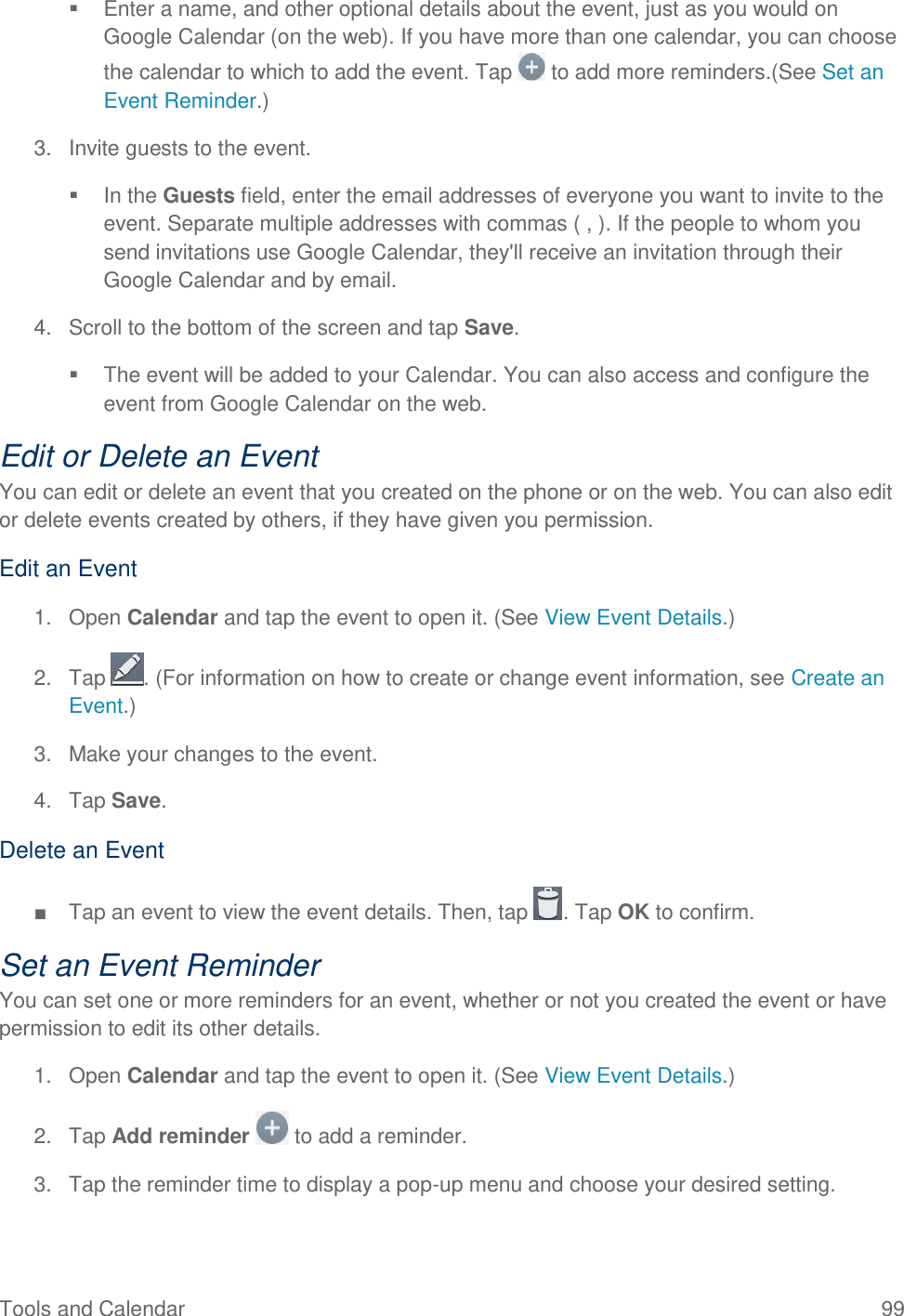 Tools and Calendar  99   Enter a name, and other optional details about the event, just as you would on Google Calendar (on the web). If you have more than one calendar, you can choose the calendar to which to add the event. Tap   to add more reminders.(See Set an Event Reminder.) 3.  Invite guests to the event.   In the Guests field, enter the email addresses of everyone you want to invite to the event. Separate multiple addresses with commas ( , ). If the people to whom you send invitations use Google Calendar, they&apos;ll receive an invitation through their Google Calendar and by email. 4.  Scroll to the bottom of the screen and tap Save.   The event will be added to your Calendar. You can also access and configure the event from Google Calendar on the web. Edit or Delete an Event You can edit or delete an event that you created on the phone or on the web. You can also edit or delete events created by others, if they have given you permission. Edit an Event 1.  Open Calendar and tap the event to open it. (See View Event Details.) 2.  Tap  . (For information on how to create or change event information, see Create an Event.) 3.  Make your changes to the event. 4.  Tap Save. Delete an Event ■  Tap an event to view the event details. Then, tap  . Tap OK to confirm. Set an Event Reminder You can set one or more reminders for an event, whether or not you created the event or have permission to edit its other details. 1.  Open Calendar and tap the event to open it. (See View Event Details.) 2.  Tap Add reminder   to add a reminder. 3.  Tap the reminder time to display a pop-up menu and choose your desired setting. 