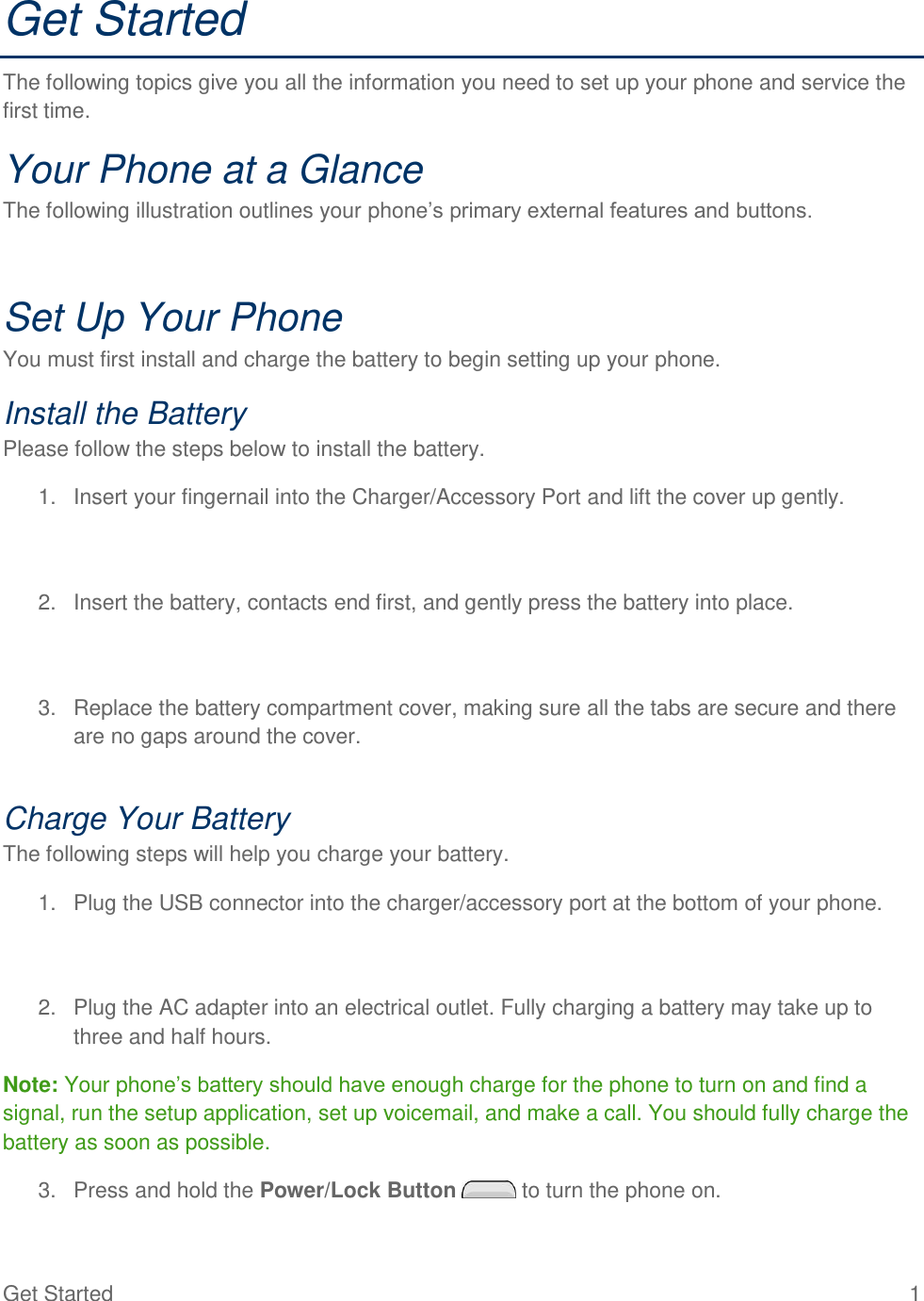 Get Started  1 Get Started The following topics give you all the information you need to set up your phone and service the first time. Your Phone at a Glance The following illustration outlines your phone‘s primary external features and buttons.  Set Up Your Phone You must first install and charge the battery to begin setting up your phone. Install the Battery Please follow the steps below to install the battery. 1.  Insert your fingernail into the Charger/Accessory Port and lift the cover up gently.   2.  Insert the battery, contacts end first, and gently press the battery into place.   3.  Replace the battery compartment cover, making sure all the tabs are secure and there are no gaps around the cover.  Charge Your Battery The following steps will help you charge your battery. 1.  Plug the USB connector into the charger/accessory port at the bottom of your phone.   2.  Plug the AC adapter into an electrical outlet. Fully charging a battery may take up to three and half hours. Note: Your phone‘s battery should have enough charge for the phone to turn on and find a signal, run the setup application, set up voicemail, and make a call. You should fully charge the battery as soon as possible. 3.  Press and hold the Power/Lock Button   to turn the phone on. 