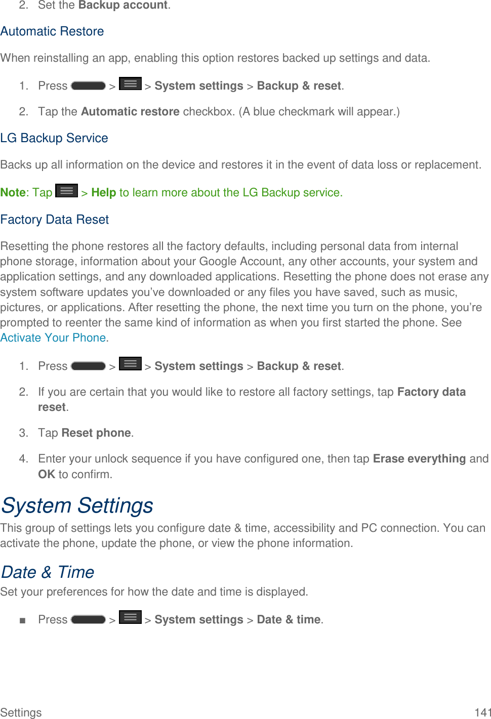 Settings  141 2.  Set the Backup account. Automatic Restore When reinstalling an app, enabling this option restores backed up settings and data. 1.  Press   &gt;   &gt; System settings &gt; Backup &amp; reset. 2.  Tap the Automatic restore checkbox. (A blue checkmark will appear.) LG Backup Service Backs up all information on the device and restores it in the event of data loss or replacement. Note: Tap   &gt; Help to learn more about the LG Backup service. Factory Data Reset Resetting the phone restores all the factory defaults, including personal data from internal phone storage, information about your Google Account, any other accounts, your system and application settings, and any downloaded applications. Resetting the phone does not erase any system software updates you‘ve downloaded or any files you have saved, such as music, pictures, or applications. After resetting the phone, the next time you turn on the phone, you‘re prompted to reenter the same kind of information as when you first started the phone. See Activate Your Phone. 1.  Press   &gt;   &gt; System settings &gt; Backup &amp; reset. 2.  If you are certain that you would like to restore all factory settings, tap Factory data reset. 3.  Tap Reset phone. 4.  Enter your unlock sequence if you have configured one, then tap Erase everything and OK to confirm. System Settings This group of settings lets you configure date &amp; time, accessibility and PC connection. You can activate the phone, update the phone, or view the phone information. Date &amp; Time Set your preferences for how the date and time is displayed.  ■  Press   &gt;   &gt; System settings &gt; Date &amp; time. 