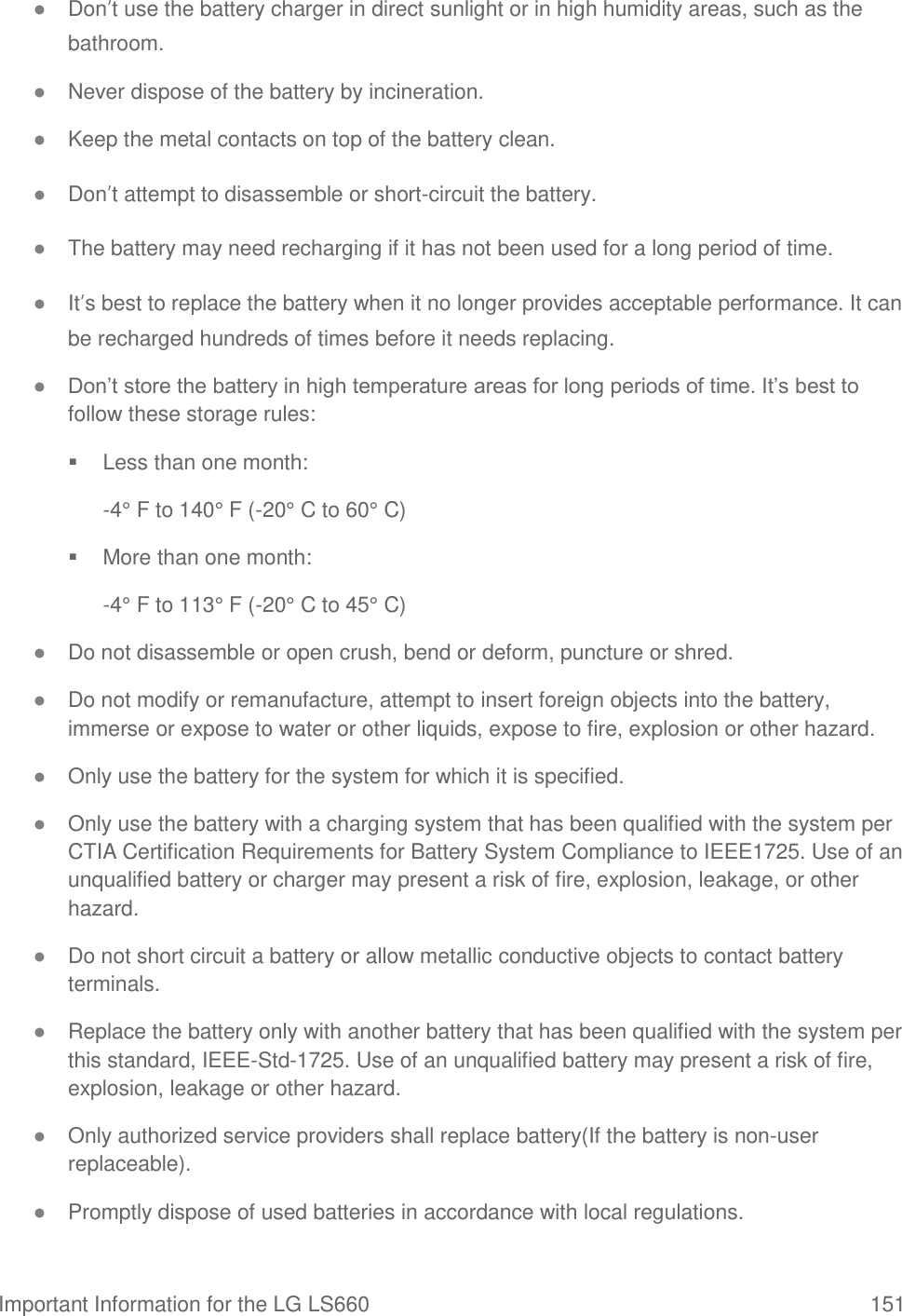 Important Information for the LG LS660  151 ● Don’t use the battery charger in direct sunlight or in high humidity areas, such as the bathroom. ● Never dispose of the battery by incineration. ● Keep the metal contacts on top of the battery clean. ● Don’t attempt to disassemble or short-circuit the battery. ● The battery may need recharging if it has not been used for a long period of time. ● It’s best to replace the battery when it no longer provides acceptable performance. It can be recharged hundreds of times before it needs replacing. ● Don‘t store the battery in high temperature areas for long periods of time. It‘s best to follow these storage rules:   Less than one month: -4° F to 140° F (-20° C to 60° C)   More than one month: -4° F to 113° F (-20° C to 45° C) ● Do not disassemble or open crush, bend or deform, puncture or shred. ● Do not modify or remanufacture, attempt to insert foreign objects into the battery, immerse or expose to water or other liquids, expose to fire, explosion or other hazard. ● Only use the battery for the system for which it is specified. ● Only use the battery with a charging system that has been qualified with the system per CTIA Certification Requirements for Battery System Compliance to IEEE1725. Use of an unqualified battery or charger may present a risk of fire, explosion, leakage, or other hazard. ● Do not short circuit a battery or allow metallic conductive objects to contact battery terminals. ● Replace the battery only with another battery that has been qualified with the system per this standard, IEEE-Std-1725. Use of an unqualified battery may present a risk of fire, explosion, leakage or other hazard. ● Only authorized service providers shall replace battery(If the battery is non-user replaceable). ● Promptly dispose of used batteries in accordance with local regulations. 
