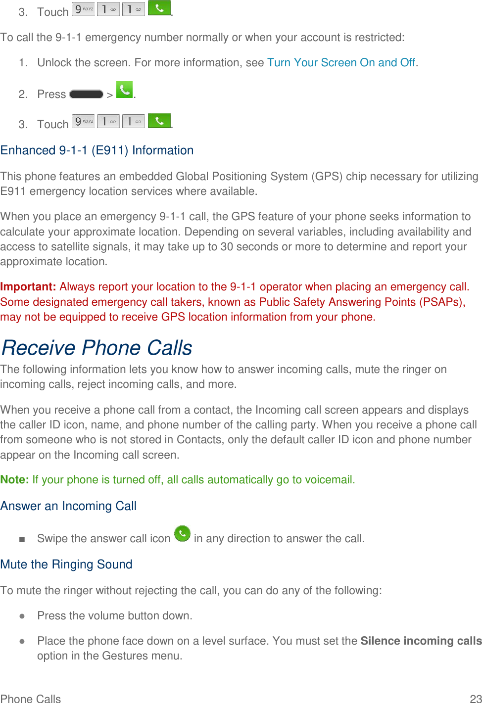 Phone Calls  23 3.  Touch        . To call the 9-1-1 emergency number normally or when your account is restricted: 1.  Unlock the screen. For more information, see Turn Your Screen On and Off. 2.  Press   &gt;  . 3.  Touch        . Enhanced 9-1-1 (E911) Information This phone features an embedded Global Positioning System (GPS) chip necessary for utilizing E911 emergency location services where available. When you place an emergency 9-1-1 call, the GPS feature of your phone seeks information to calculate your approximate location. Depending on several variables, including availability and access to satellite signals, it may take up to 30 seconds or more to determine and report your approximate location. Important: Always report your location to the 9-1-1 operator when placing an emergency call. Some designated emergency call takers, known as Public Safety Answering Points (PSAPs), may not be equipped to receive GPS location information from your phone. Receive Phone Calls The following information lets you know how to answer incoming calls, mute the ringer on incoming calls, reject incoming calls, and more. When you receive a phone call from a contact, the Incoming call screen appears and displays the caller ID icon, name, and phone number of the calling party. When you receive a phone call from someone who is not stored in Contacts, only the default caller ID icon and phone number appear on the Incoming call screen. Note: If your phone is turned off, all calls automatically go to voicemail. Answer an Incoming Call ■  Swipe the answer call icon   in any direction to answer the call. Mute the Ringing Sound To mute the ringer without rejecting the call, you can do any of the following: ● Press the volume button down. ● Place the phone face down on a level surface. You must set the Silence incoming calls option in the Gestures menu. 