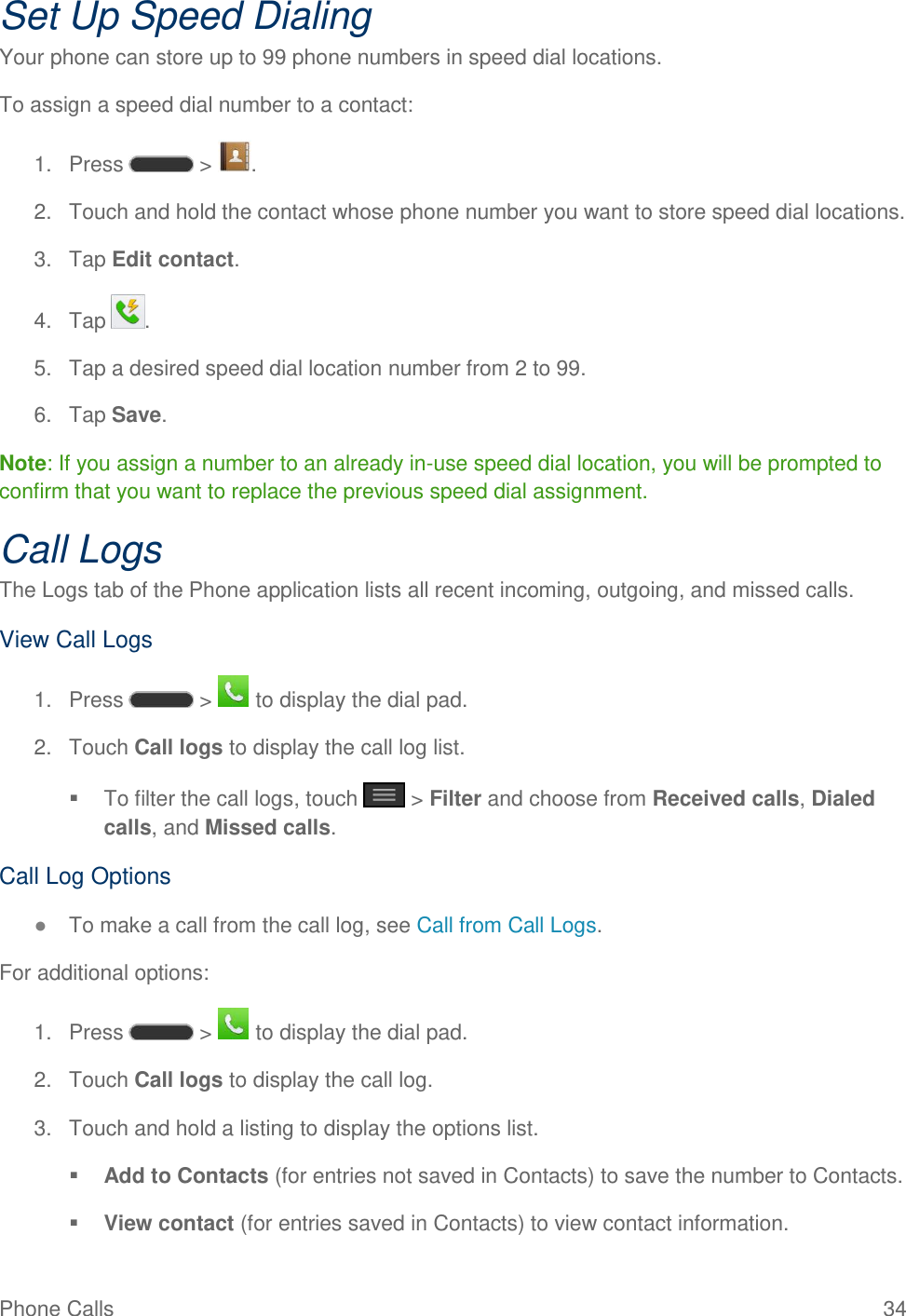 Phone Calls  34 Set Up Speed Dialing Your phone can store up to 99 phone numbers in speed dial locations. To assign a speed dial number to a contact: 1.  Press   &gt;  . 2.  Touch and hold the contact whose phone number you want to store speed dial locations. 3.  Tap Edit contact. 4.  Tap  . 5.  Tap a desired speed dial location number from 2 to 99. 6.  Tap Save. Note: If you assign a number to an already in-use speed dial location, you will be prompted to confirm that you want to replace the previous speed dial assignment. Call Logs The Logs tab of the Phone application lists all recent incoming, outgoing, and missed calls. View Call Logs 1.  Press   &gt;   to display the dial pad. 2.  Touch Call logs to display the call log list.   To filter the call logs, touch   &gt; Filter and choose from Received calls, Dialed calls, and Missed calls. Call Log Options ● To make a call from the call log, see Call from Call Logs. For additional options: 1.  Press   &gt;   to display the dial pad. 2.  Touch Call logs to display the call log. 3.  Touch and hold a listing to display the options list.  Add to Contacts (for entries not saved in Contacts) to save the number to Contacts.   View contact (for entries saved in Contacts) to view contact information.  