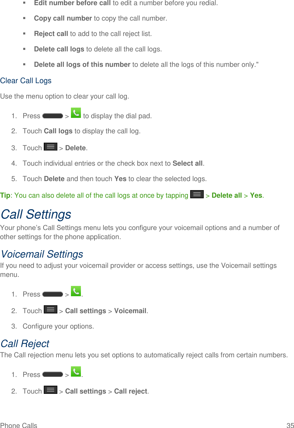 Phone Calls  35  Edit number before call to edit a number before you redial.   Copy call number to copy the call number.   Reject call to add to the call reject list.   Delete call logs to delete all the call logs.   Delete all logs of this number to delete all the logs of this number only.&quot; Clear Call Logs Use the menu option to clear your call log. 1.  Press   &gt;   to display the dial pad. 2.  Touch Call logs to display the call log. 3.  Touch   &gt; Delete. 4.  Touch individual entries or the check box next to Select all. 5.  Touch Delete and then touch Yes to clear the selected logs. Tip: You can also delete all of the call logs at once by tapping   &gt; Delete all &gt; Yes. Call Settings Your phone‘s Call Settings menu lets you configure your voicemail options and a number of other settings for the phone application. Voicemail Settings If you need to adjust your voicemail provider or access settings, use the Voicemail settings menu. 1.  Press   &gt;  . 2.  Touch   &gt; Call settings &gt; Voicemail. 3.  Configure your options. Call Reject The Call rejection menu lets you set options to automatically reject calls from certain numbers. 1.  Press   &gt;  . 2.  Touch   &gt; Call settings &gt; Call reject. 