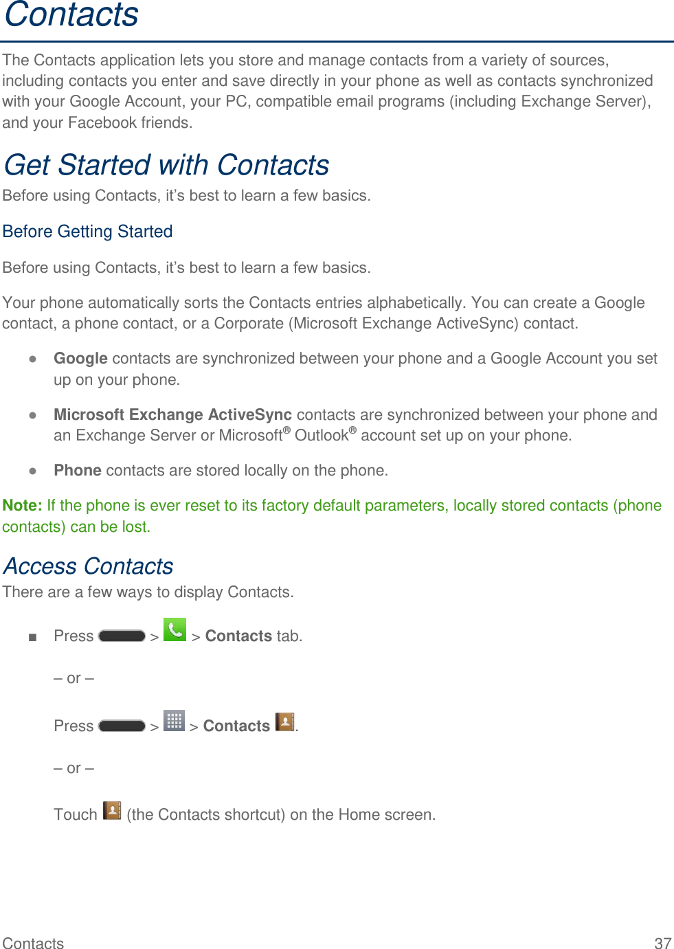 Contacts  37 Contacts The Contacts application lets you store and manage contacts from a variety of sources, including contacts you enter and save directly in your phone as well as contacts synchronized with your Google Account, your PC, compatible email programs (including Exchange Server), and your Facebook friends. Get Started with Contacts Before using Contacts, it‘s best to learn a few basics. Before Getting Started Before using Contacts, it‘s best to learn a few basics. Your phone automatically sorts the Contacts entries alphabetically. You can create a Google contact, a phone contact, or a Corporate (Microsoft Exchange ActiveSync) contact. ● Google contacts are synchronized between your phone and a Google Account you set up on your phone. ● Microsoft Exchange ActiveSync contacts are synchronized between your phone and an Exchange Server or Microsoft® Outlook® account set up on your phone. ● Phone contacts are stored locally on the phone. Note: If the phone is ever reset to its factory default parameters, locally stored contacts (phone contacts) can be lost. Access Contacts There are a few ways to display Contacts. ■  Press   &gt;   &gt; Contacts tab.  – or –   Press   &gt;   &gt; Contacts  .  – or –  Touch   (the Contacts shortcut) on the Home screen. 