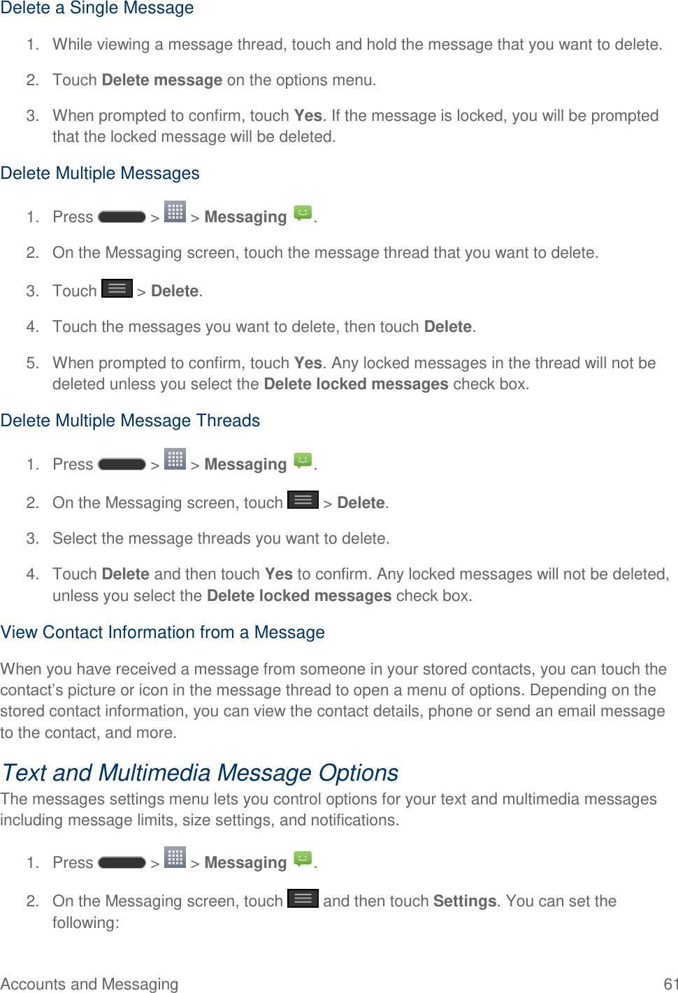 Accounts and Messaging  61 Delete a Single Message 1.  While viewing a message thread, touch and hold the message that you want to delete.  2.  Touch Delete message on the options menu.  3.  When prompted to confirm, touch Yes. If the message is locked, you will be prompted that the locked message will be deleted. Delete Multiple Messages 1.  Press   &gt;   &gt; Messaging  . 2.  On the Messaging screen, touch the message thread that you want to delete. 3.  Touch   &gt; Delete. 4.  Touch the messages you want to delete, then touch Delete. 5.  When prompted to confirm, touch Yes. Any locked messages in the thread will not be deleted unless you select the Delete locked messages check box. Delete Multiple Message Threads 1.  Press   &gt;   &gt; Messaging  . 2.  On the Messaging screen, touch   &gt; Delete.  3.  Select the message threads you want to delete.  4.  Touch Delete and then touch Yes to confirm. Any locked messages will not be deleted, unless you select the Delete locked messages check box. View Contact Information from a Message When you have received a message from someone in your stored contacts, you can touch the contact‘s picture or icon in the message thread to open a menu of options. Depending on the stored contact information, you can view the contact details, phone or send an email message to the contact, and more. Text and Multimedia Message Options The messages settings menu lets you control options for your text and multimedia messages including message limits, size settings, and notifications. 1.  Press   &gt;   &gt; Messaging  . 2.  On the Messaging screen, touch   and then touch Settings. You can set the following: 