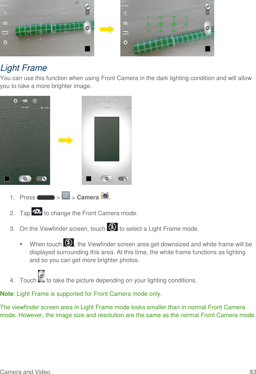 Camera and Video  83  Light Frame You can use this function when using Front Camera in the dark lighting condition and will allow you to take a more brighter image.  1.  Press   &gt;   &gt; Camera  . 2.  Tap   to change the Front Camera mode. 3.  On the Viewfinder screen, touch   to select a Light Frame mode.   When touch  , the Viewfinder screen area get downsized and white frame will be displayed surrounding this area. At this time, the white frame functions as lighting and so you can get more brighter photos. 4.  Touch   to take the picture depending on your lighting conditions. Note: Light Frame is supported for Front Camera mode only.  The viewfinder screen area in Light Frame mode looks smaller than in normal Front Camera mode. However, the image size and resolution are the same as the normal Front Camera mode. 